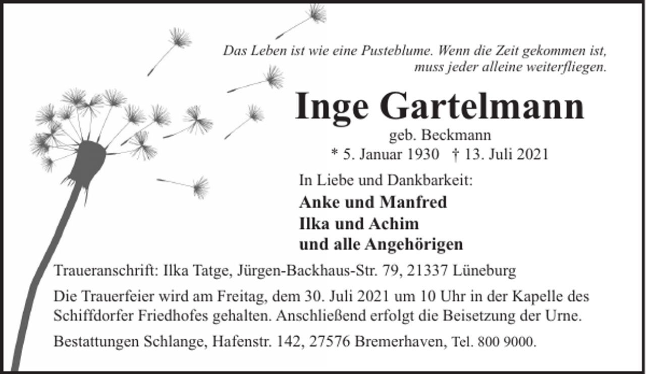 <p>Das Leben ist wie eine Pusteblume. Wenn die Zeit gekommen ist,<br />muss jeder alleine weiterfliegen.</p><p>Inge Gartelmann<br />geb. Beckmann<br />* 5. Januar 1930 † 13. Juli 2021</p><p>In Liebe und Dankbarkeit:</p><p>Anke und Manfred<br />Ilka und Achim<br />und alle Angehörigen</p><p>Traueranschrift: Ilka Tatge, Jürgen-Backhaus-Str. 79, 21337 Lüneburg<br />Die Trauerfeier wird am Freitag, dem 30. Juli 2021 um 10 Uhr in der Kapelle des<br />Schiffdorfer Friedhofes gehalten. Anschließend erfolgt die Beisetzung der Urne.<br />Bestattungen Schlange, Hafenstr. 142, 27576 Bremerhaven, Tel. 800 9000.</p>