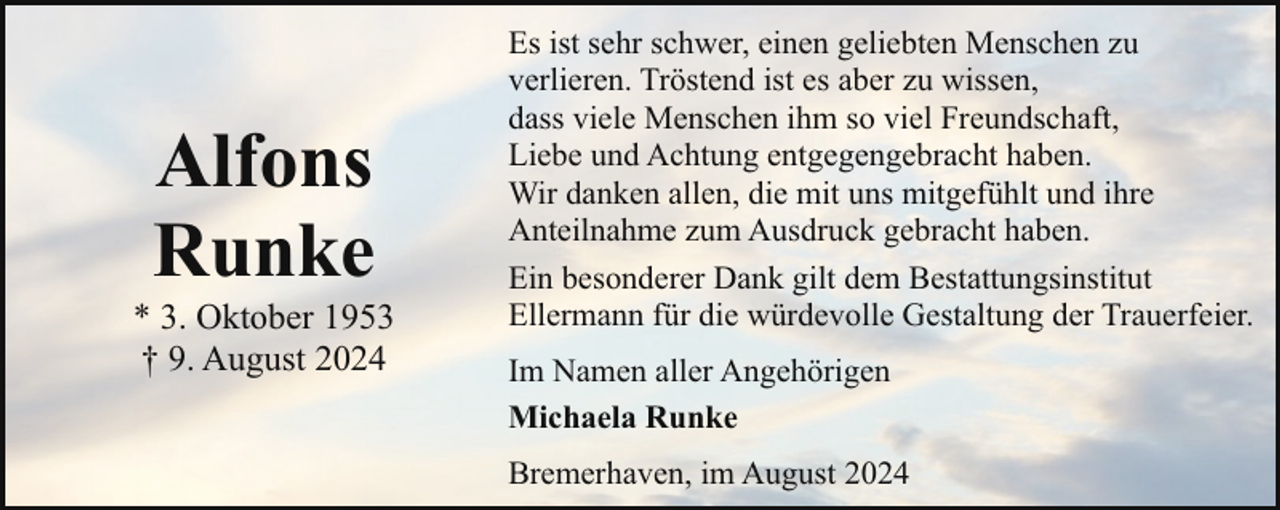<p>Alfons<br />Runke</p><p>* 3. Oktober 1953<br />† 9. August 2024</p><p>Es ist sehr schwer, einen geliebten Menschen zu<br />verlieren. Tröstend ist es aber zu wissen,<br />dass viele Menschen ihm so viel Freundschaft,<br />Liebe und Achtung entgegengebracht haben.<br />Wir danken allen, die mit uns mitgefühlt und ihre<br />Anteilnahme zum Ausdruck gebracht haben.<br />Ein besonderer Dank gilt dem Bestattungsinstitut<br />Ellermann für die würdevolle Gestaltung der Trauerfeier.<br />Im Namen aller Angehörigen<br />Michaela Runke<br />Bremerhaven, im August 2024</p>