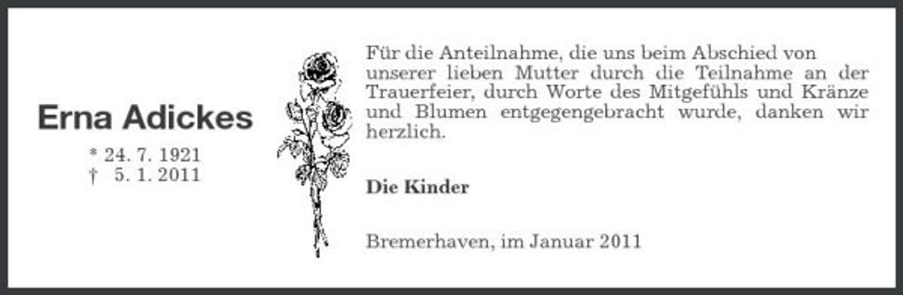 <p>Erna Adickes<br />* 24. 7. 1921 † 5. 1. 2011</p><p>Für die Anteilnahme, die uns beim Abschied von unserer lieben Mutter durch die Teilnahme an der Trauerfeier, durch Worte des Mitgefühls und Kränze und Blumen entgegengebracht wurde, danken wir herzlich. Die Kinder Bremerhaven, im Januar 2011</p>