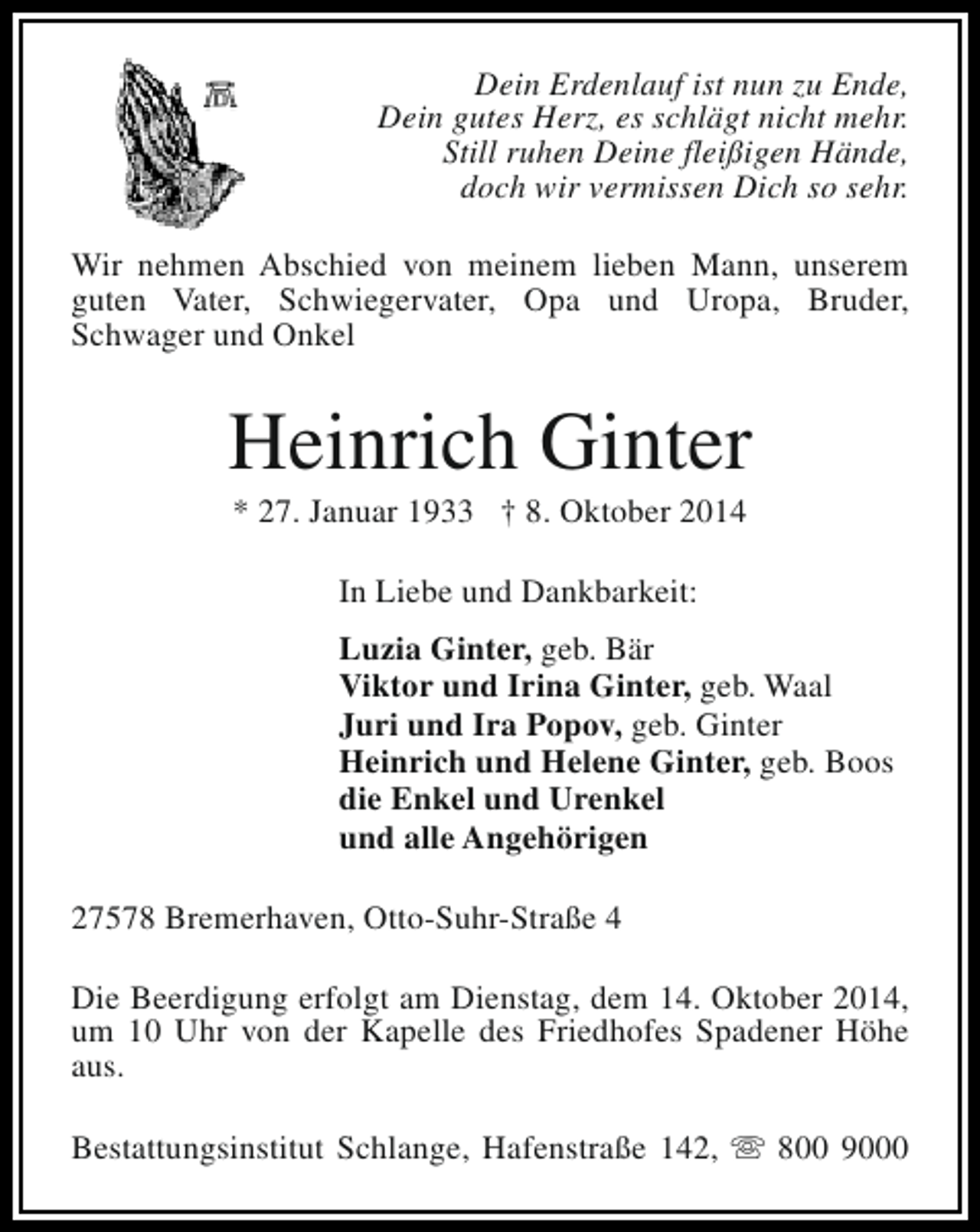 <p>Dein Erdenlauf ist nun zu Ende,<br />Dein gutes Herz, es schlägt nicht mehr.<br />Still ruhen Deine fleißigen Hände,<br />doch wir vermissen Dich so sehr.<br />Wir nehmen Abschied von meinem lieben Mann, unserem<br />guten Vater, Schwiegervater, Opa und Uropa, Bruder,<br />Schwager und Onkel</p><p>Heinrich Ginter<br />* 27. Januar 1933 † 8. Oktober 2014<br />In Liebe und Dankbarkeit:<br />Luzia Ginter, geb. Bär<br />Viktor und Irina Ginter, geb. Waal<br />Juri und Ira Popov, geb. Ginter<br />Heinrich und Helene Ginter, geb. Boos<br />die Enkel und Urenkel<br />und alle Angehörigen<br />27578 Bremerhaven, Otto-Suhr-Straße 4<br />Die Beerdigung erfolgt am Dienstag, dem 14. Oktober 2014,<br />um 10 Uhr von der Kapelle des Friedhofes Spadener Höhe<br />aus.<br />Bestattungsinstitut Schlange, Hafenstraße 142, s 800 9000</p>