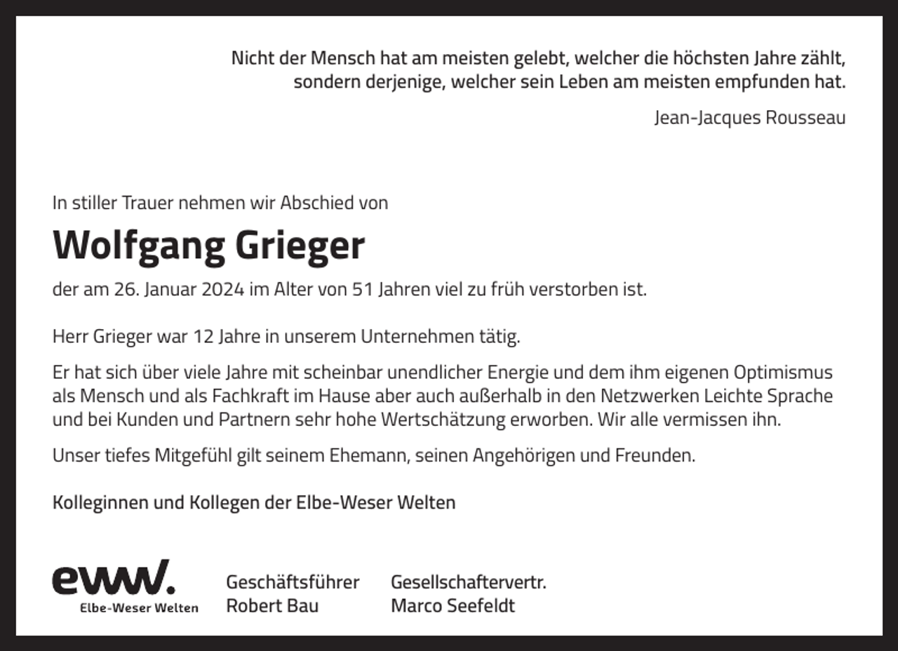<p>Nicht der Mensch hat am meisten gelebt, welcher die höchsten Jahre zählt,<br />sondern derjenige, welcher sein Leben am meisten empfunden hat.<br />Jean-Jacques Rousseau</p><p>In stiller Trauer nehmen wir Abschied von</p><p>Wolfgang Grieger<br />der am 26. Januar 2024 im Alter von 51 Jahren viel zu früh verstorben ist.<br />Herr Grieger war 12 Jahre in unserem Unternehmen tätig.<br />Er hat sich über viele Jahre mit scheinbar unendlicher Energie und dem ihm eigenen Optimismus<br />als Mensch und als Fachkraft im Hause aber auch außerhalb in den Netzwerken Leichte Sprache<br />und bei Kunden und Partnern sehr hohe Wertschätzung erworben. Wir alle vermissen ihn.<br />Unser tiefes Mitgefühl gilt seinem Ehemann, seinen Angehörigen und Freunden.<br />Kolleginnen und Kollegen der Elbe-Weser Welten</p><p>Geschäftsführer<br />Robert Bau</p><p>Gesellschaftervertr.<br />Marco Seefeldt</p>