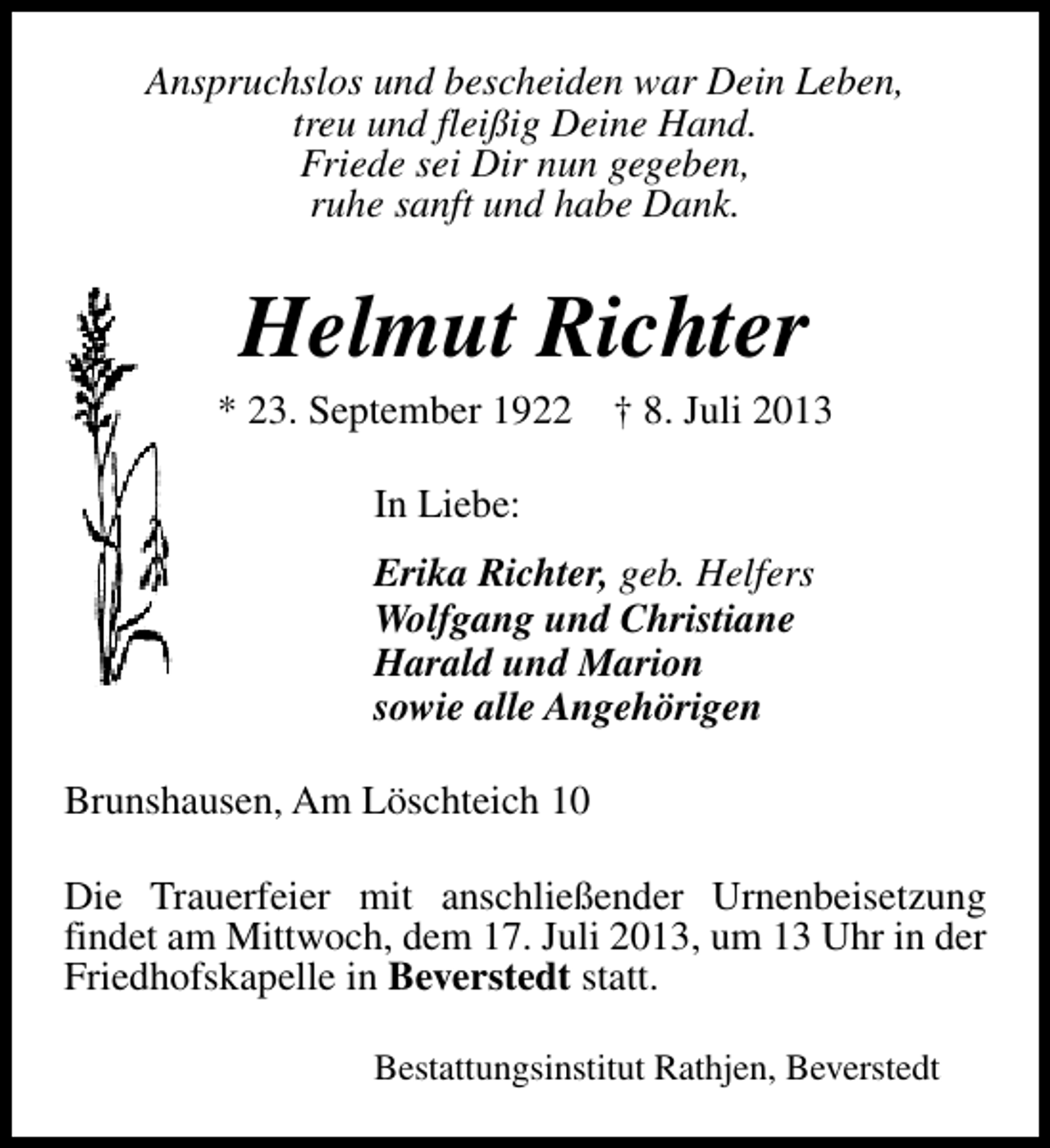 <p>Anspruchslos und bescheiden war Dein Leben,<br />treu und fleißig Deine Hand.<br />Friede sei Dir nun gegeben,<br />ruhe sanft und habe Dank.</p><p>Helmut Richter</p><p>* 23. September 1922</p><p>† 8. Juli 2013</p><p>In Liebe:<br />Erika Richter, geb. Helfers<br />Wolfgang und Christiane<br />Harald und Marion<br />sowie alle Angehörigen<br />Brunshausen, Am Löschteich 10<br />Die Trauerfeier mit anschließender Urnenbeisetzung<br />findet am Mittwoch, dem 17. Juli 2013, um 13 Uhr in der<br />Friedhofskapelle in Beverstedt statt.<br />Bestattungsinstitut Rathjen, Beverstedt</p>