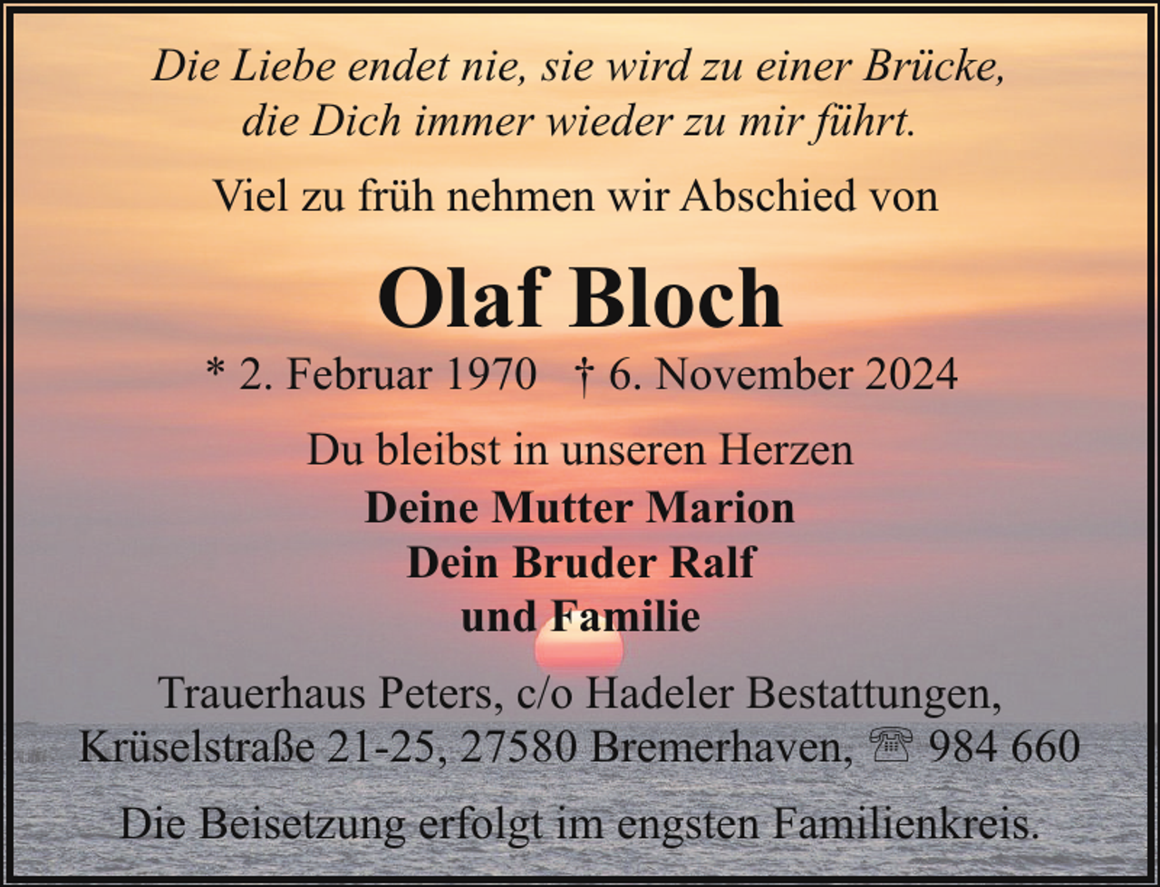 <p>Die Liebe endet nie, sie wird zu einer Brücke,<br />die Dich immer wieder zu mir führt.<br />Viel zu früh nehmen wir Abschied von</p><p>Olaf Bloch</p><p>* 2. Februar 1970 † 6. November 2024<br />Du bleibst in unseren Herzen<br />Deine Mutter Marion<br />Dein Bruder Ralf<br />und Familie<br />Trauerhaus Peters, c/o Hadeler Bestattungen,<br />Krüselstraße 21-25, 27580 Bremerhaven, ' 984 660<br />Die Beisetzung erfolgt im engsten Familienkreis.</p>