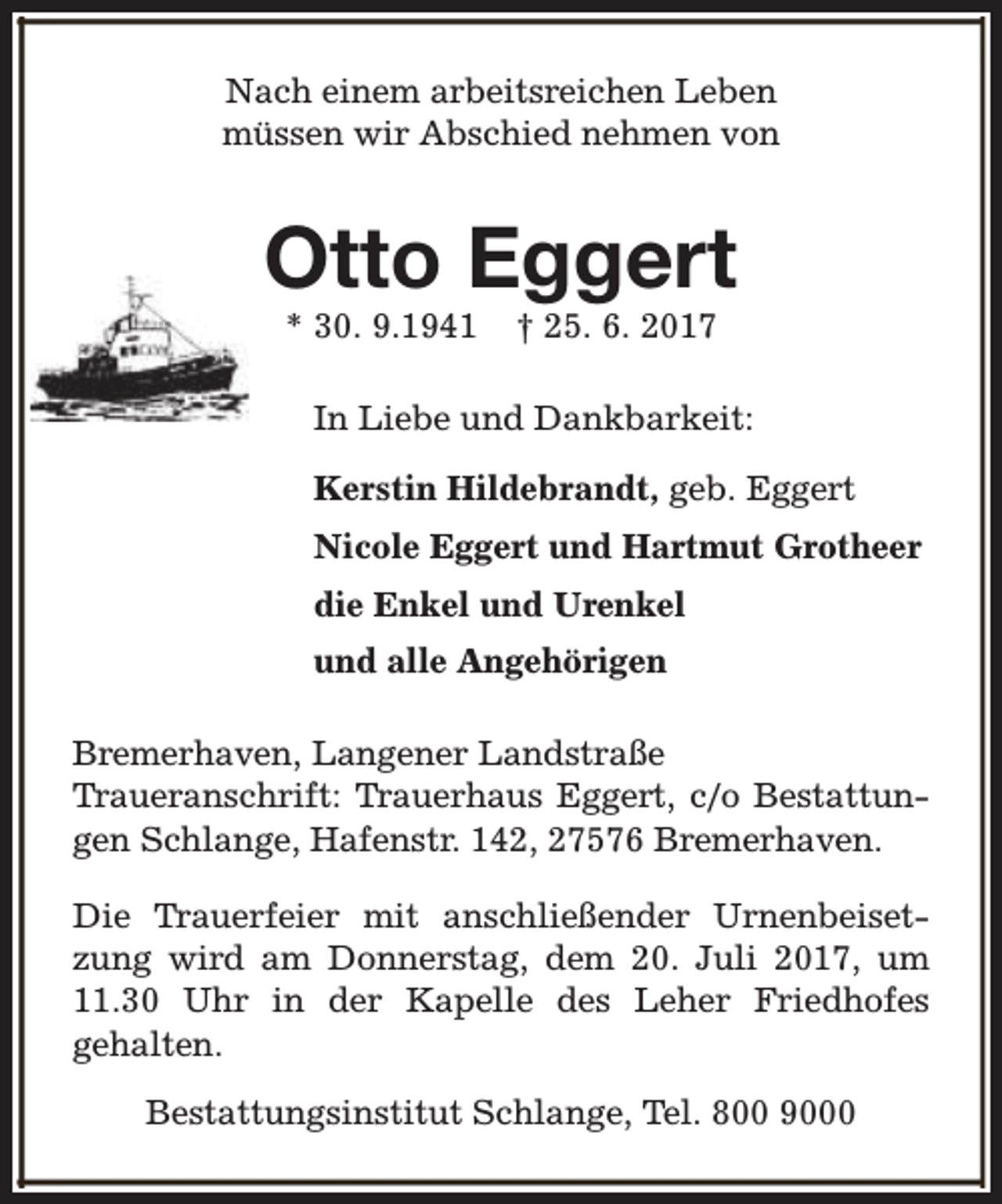 <p>Nach einem arbeitsreichen Leben<br />müssen wir Abschied nehmen von</p><p>Otto Eggert<br />* 30. 9.1941</p><p>† 25. 6. 2017</p><p>In Liebe und Dankbarkeit:<br />Kerstin Hildebrandt, geb. Eggert<br />Nicole Eggert und Hartmut Grotheer<br />die Enkel und Urenkel<br />und alle Angehörigen<br />Bremerhaven, Langener Landstraße<br />Traueranschrift: Trauerhaus Eggert, c/o Bestattungen Schlange, Hafenstr. 142, 27576 Bremerhaven.<br />Die Trauerfeier mit anschließender Urnenbeisetzung wird am Donnerstag, dem 20. Juli 2017, um<br />11.30 Uhr in der Kapelle des Leher Friedhofes<br />gehalten.<br />Bestattungsinstitut Schlange, Tel. 800 9000</p>