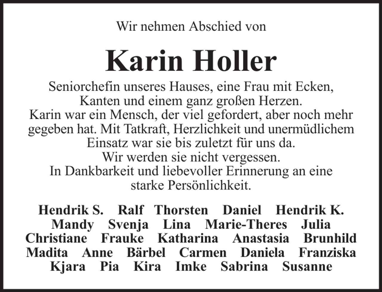 <p>Wir nehmen Abschied von</p><p>Karin Holler<br />Seniorchefin unseres Hauses, eine Frau mit Ecken,<br />Kanten und einem ganz großen Herzen.<br />Karin war ein Mensch, der viel gefordert, aber noch mehr<br />gegeben hat. Mit Tatkraft, Herzlichkeit und unermüdlichem<br />Einsatz war sie bis zuletzt für uns da.<br />Wir werden sie nicht vergessen.<br />In Dankbarkeit und liebevoller Erinnerung an eine<br />starke Persönlichkeit.<br />Hendrik S. Ralf Thorsten Daniel Hendrik K.<br />Mandy Svenja Lina Marie-Theres Julia<br />Christiane Frauke Katharina Anastasia Brunhild<br />Madita Anne Bärbel Carmen Daniela Franziska<br />Kjara Pia Kira Imke Sabrina Susanne</p>