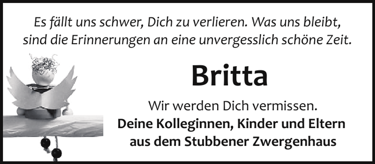 <p>Es fällt uns schwer, Dich zu verlieren. Was uns bleibt,<br />sind die Erinnerungen an eine unvergesslich schöne Zeit.</p><p>Britta<br />Wir werden Dich vermissen.<br />Deine Kolleginnen, Kinder und Eltern<br />aus dem Stubbener Zwergenhaus</p>