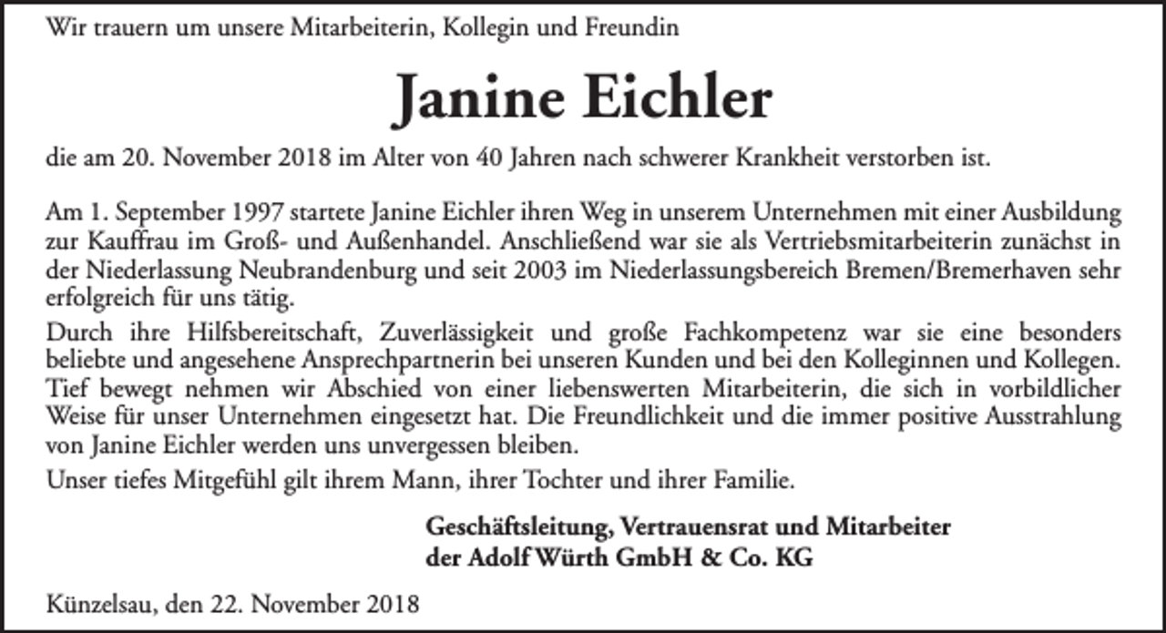 <p>Wir trauern um unsere Mitarbeiterin, Kollegin und Freundin</p><p>Janine Eichler<br />die am 20. November 2018 im Alter von 40 Jahren nach schwerer Krankheit verstorben ist.<br />Am 1. September 1997 startete Janine Eichler ihren Weg in unserem Unternehmen mit einer Ausbildung<br />zur Kauffrau im Groß- und Außenhandel. Anschließend war sie als Vertriebsmitarbeiterin zunächst in<br />der Niederlassung Neubrandenburg und seit 2003 im Niederlassungsbereich Bremen/Bremerhaven sehr<br />erfolgreich für uns tätig.<br />Durch ihre Hilfsbereitschaft, Zuverlässigkeit und große Fachkompetenz war sie eine besonders<br />beliebte und angesehene Ansprechpartnerin bei unseren Kunden und bei den Kolleginnen und Kollegen.<br />Tief bewegt nehmen wir Abschied von einer liebenswerten Mitarbeiterin, die sich in vorbildlicher<br />Weise für unser Unternehmen eingesetzt hat. Die Freundlichkeit und die immer positive Ausstrahlung<br />von Janine Eichler werden uns unvergessen bleiben.<br />Unser tiefes Mitgefühl gilt ihrem Mann, ihrer Tochter und ihrer Familie.<br />Geschäftsleitung, Vertrauensrat und Mitarbeiter<br />der Adolf Würth GmbH &amp; Co. KG<br />Künzelsau, den 22. November 2018</p>