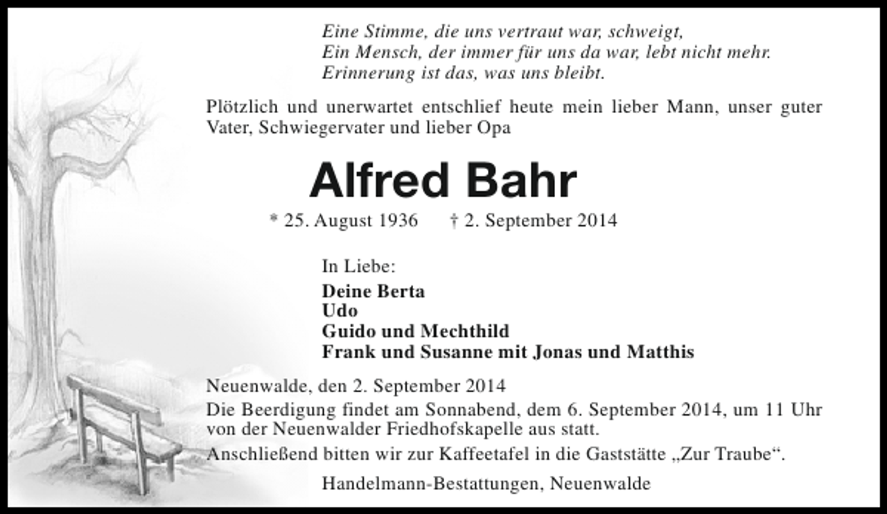 <p>Eine Stimme, die uns vertraut war, schweigt,<br />Ein Mensch, der immer für uns da war, lebt nicht mehr.<br />Erinnerung ist das, was uns bleibt.<br />Plötzlich und unerwartet entschlief heute mein lieber Mann, unser guter<br />Vater, Schwiegervater und lieber Opa</p><p>Alfred Bahr</p><p>* 25. August 1936</p><p>† 2. September 2014</p><p>In Liebe:<br />Deine Berta<br />Udo<br />Guido und Mechthild<br />Frank und Susanne mit Jonas und Matthis<br />Neuenwalde, den 2. September 2014<br />Die Beerdigung findet am Sonnabend, dem 6. September 2014, um 11 Uhr<br />von der Neuenwalder Friedhofskapelle aus statt.<br />Anschließend bitten wir zur Kaffeetafel in die Gaststätte „Zur Traube“.<br />Handelmann-Bestattungen, Neuenwalde</p>