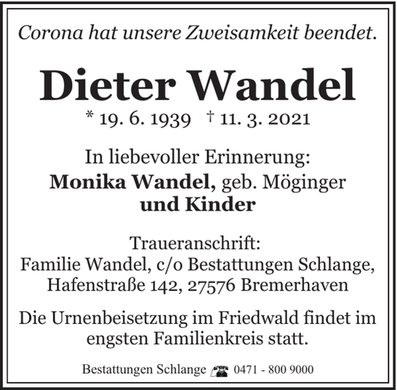 <p>Corona hat unsere Zweisamkeit beendet.</p><p>Dieter Wandel<br />* 19. 6. 1939 † 11. 3. 2021</p><p>In liebevoller Erinnerung:<br />Monika Wandel, geb. Möginger<br />und Kinder<br />Traueranschrift:<br />Familie Wandel, c/o Bestattungen Schlange,<br />Hafenstraße 142, 27576 Bremerhaven<br />Die Urnenbeisetzung im Friedwald findet im<br />engsten Familienkreis statt.<br />Bestattungen Schlange</p><p>0471 - 800 9000</p>