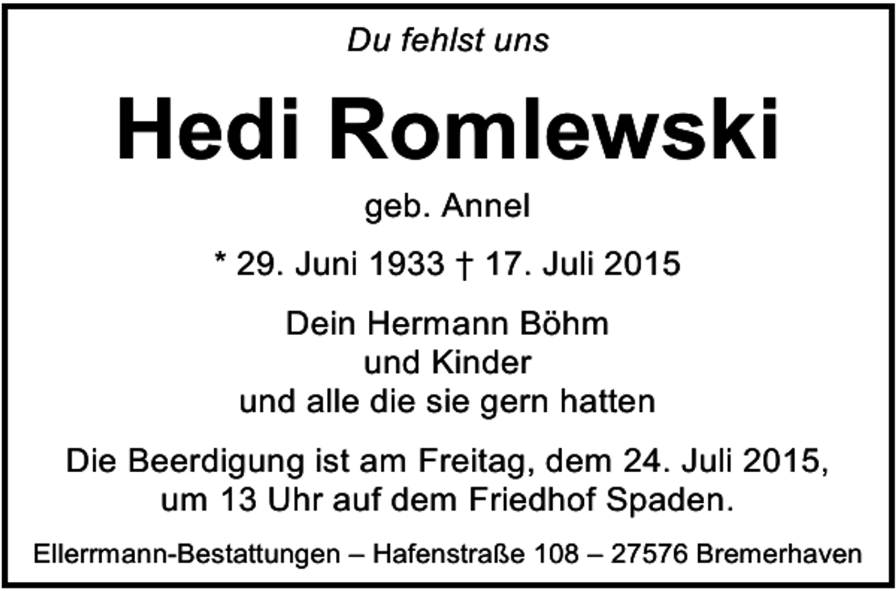 <p>Du fehlst uns</p><p>Hedi Romlewski<br />geb. Annel</p><p>* 29. Juni 1933 † 17. Juli 2015<br />Dein Hermann Böhm<br />und Kinder<br />und alle die sie gern hatten<br />Die Beerdigung ist am Freitag, dem 24. Juli 2015,<br />um 13 Uhr auf dem Friedhof Spaden.<br />Ellerrmann-Bestattungen – Hafenstraße 108 – 27576 Bremerhaven</p>