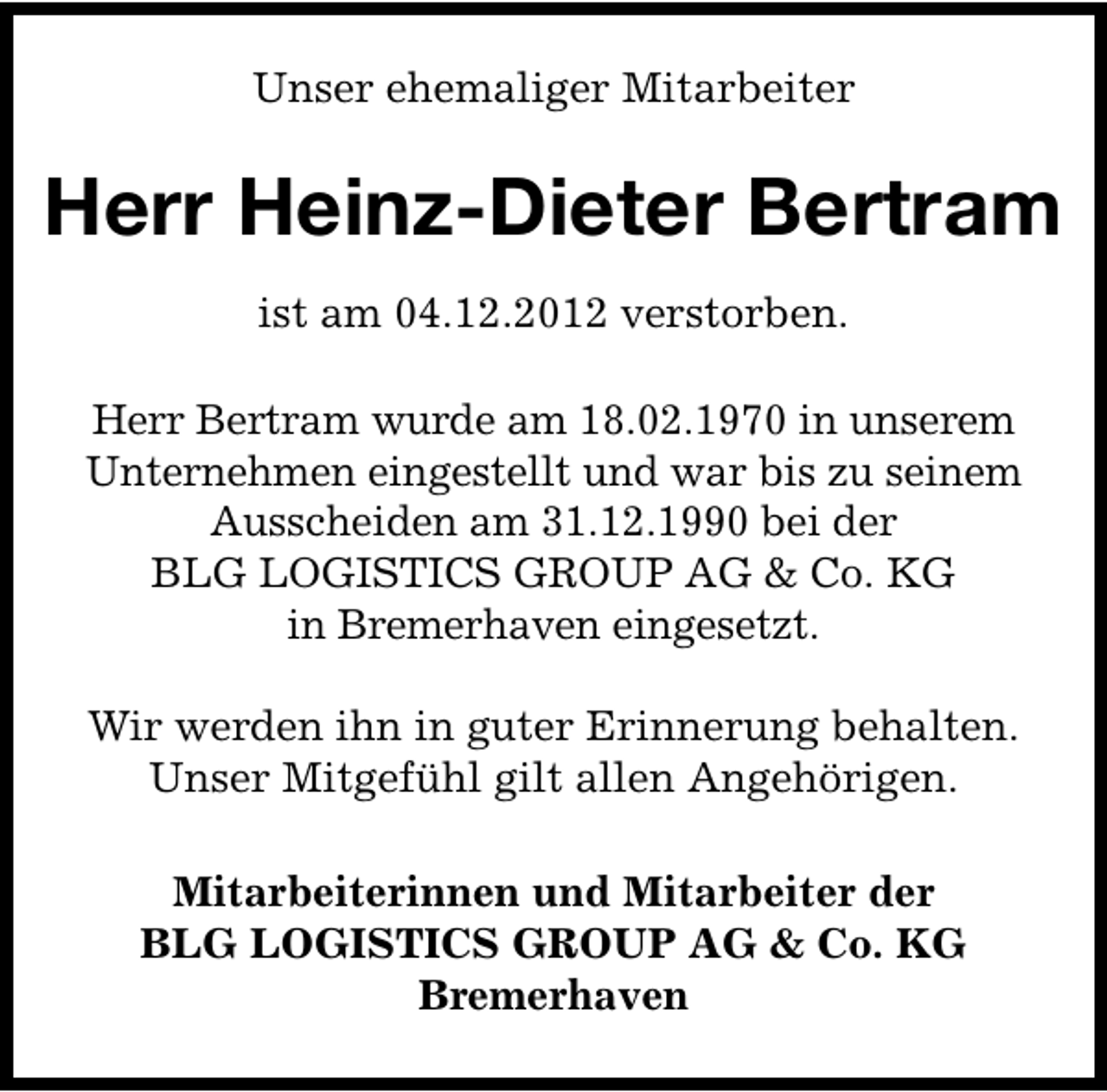 <p>Unser ehemaliger Mitarbeiter</p><p>Herr Heinz-Dieter Bertram<br />ist am 04.12.2012 verstorben.<br />Herr Bertram wurde am 18.02.1970 in unserem<br />Unternehmen eingestellt und war bis zu seinem<br />Ausscheiden am 31.12.1990 bei der<br />BLG LOGISTICS GROUP AG &amp; Co. KG<br />in Bremerhaven eingesetzt.<br />Wir werden ihn in guter Erinnerung behalten.<br />Unser Mitgefühl gilt allen Angehörigen.<br />Mitarbeiterinnen und Mitarbeiter der<br />BLG LOGISTICS GROUP AG &amp; Co. KG<br />Bremerhaven</p>
