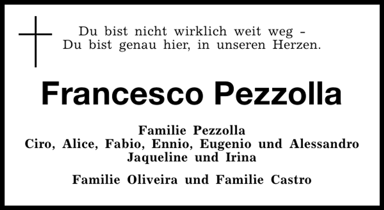 <p>Du bist nicht wirklich weit weg Du bist genau hier, in unseren Herzen.</p><p>Francesco Pezzolla<br />Familie Pezzolla<br />Ciro, Alice, Fabio, Ennio, Eugenio und Alessandro<br />Jaqueline und Irina<br />Familie Oliveira und Familie Castro</p>