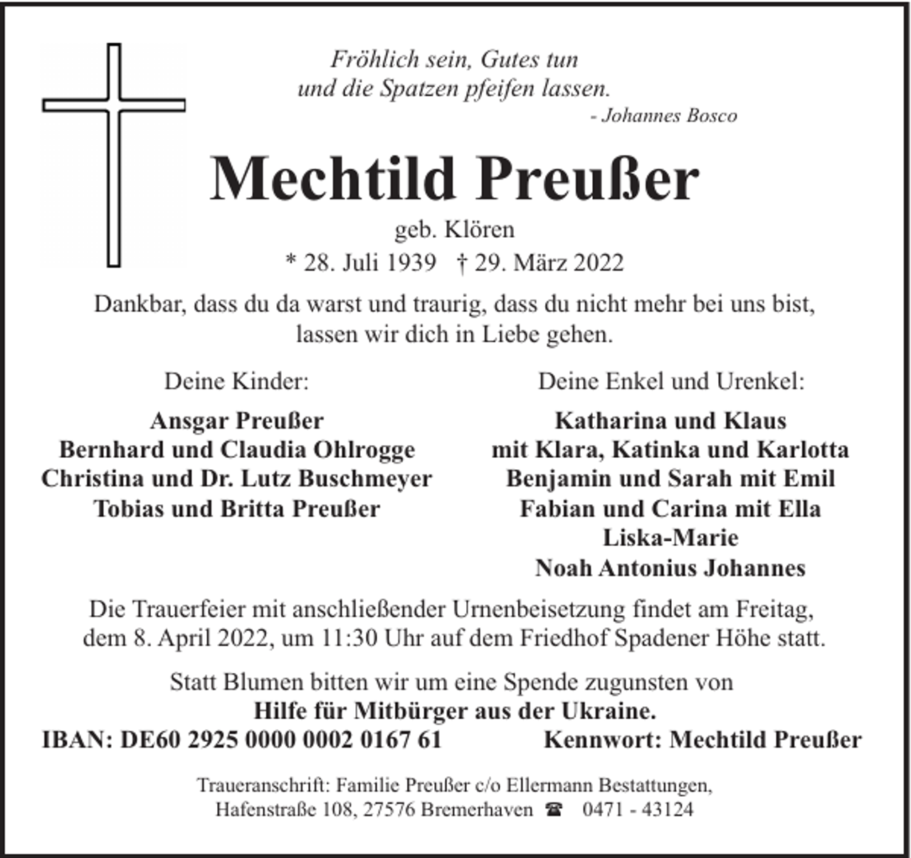 <p>Fröhlich sein, Gutes tun<br />und die Spatzen pfeifen lassen.</p><p>- Johannes Bosco</p><p>Mechtild Preußer<br />geb. Klören<br />* 28. Juli 1939 † 29. März 2022</p><p>Dankbar, dass du da warst und traurig, dass du nicht mehr bei uns bist,<br />lassen wir dich in Liebe gehen.<br />Deine Kinder:<br />Ansgar Preußer<br />Bernhard und Claudia Ohlrogge<br />Christina und Dr. Lutz Buschmeyer<br />Tobias und Britta Preußer</p><p>Deine Enkel und Urenkel:<br />Katharina und Klaus<br />mit Klara, Katinka und Karlotta<br />Benjamin und Sarah mit Emil<br />Fabian und Carina mit Ella<br />Liska-Marie<br />Noah Antonius Johannes</p><p>Die Trauerfeier mit anschließender Urnenbeisetzung findet am Freitag,<br />dem 8. April 2022, um 11:30 Uhr auf dem Friedhof Spadener Höhe statt.<br />Statt Blumen bitten wir um eine Spende zugunsten von<br />Hilfe für Mitbürger aus der Ukraine.<br />IBAN: DE60 2925 02 0167 61<br />Kennwort: Mechtild Preußer<br />Traueranschrift: Familie Preußer c/o Ellermann Bestattungen,<br />Hafenstraße 108, 27576 Bremerhaven ( 0471 - 43124</p>