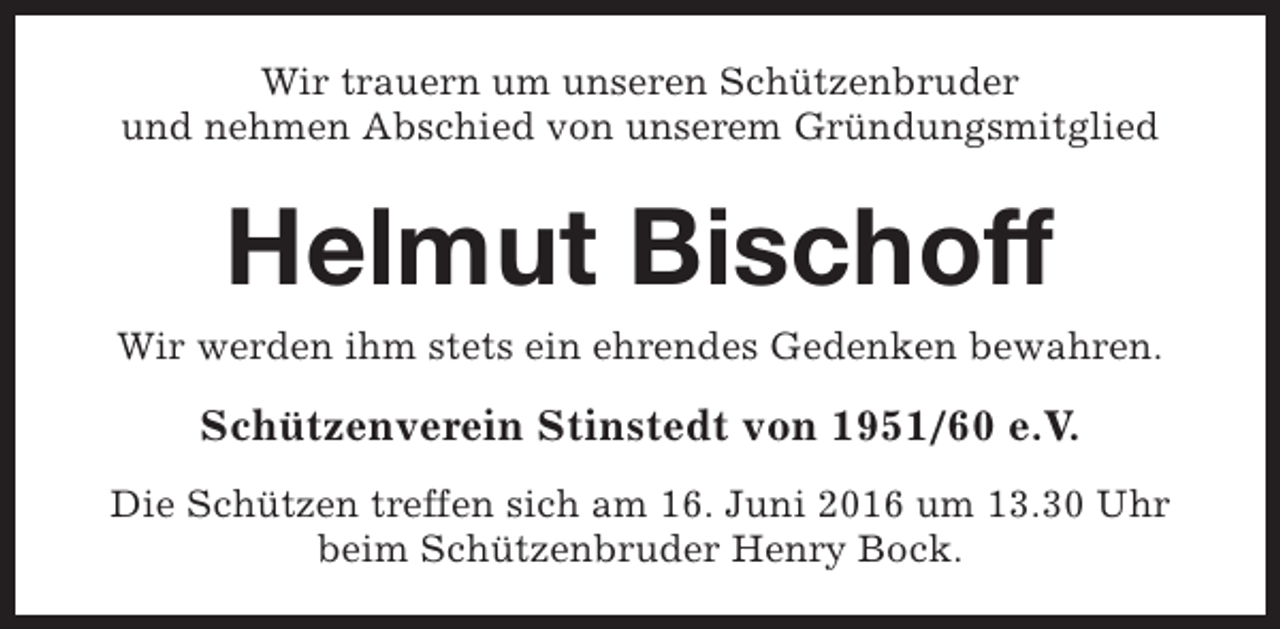 <p>Wir trauern um unseren Schützenbruder<br />und nehmen Abschied von unserem Gründungsmitglied</p><p>Helmut Bischoff<br />Wir werden ihm stets ein ehrendes Gedenken bewahren.</p><p>Schützenverein Stinstedt von 1951/60 e.V.<br />Die Schützen treffen sich am 16. Juni 2016 um 13.30 Uhr<br />beim Schützenbruder Henry Bock.</p>