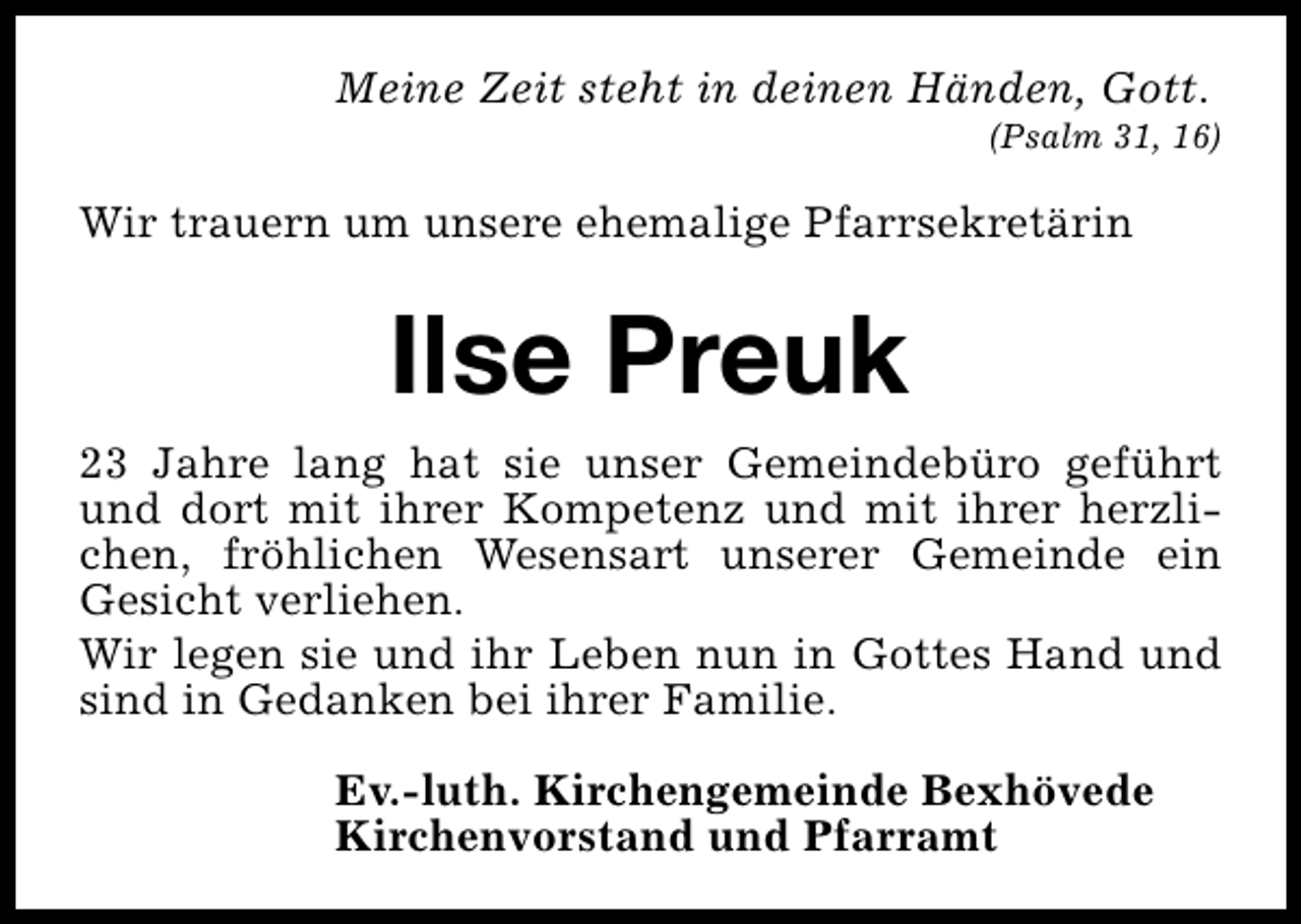 <p>Meine Zeit steht in deinen Händen, Gott.</p><p>(Psalm 31, 16)</p><p>Wir trauern um unsere ehemalige Pfarrsekretärin</p><p>Ilse Preuk<br />23 Jahre lang hat sie unser Gemeindebüro geführt<br />und dort mit ihrer Kompetenz und mit ihrer herzlichen, fröhlichen Wesensart unserer Gemeinde ein<br />Gesicht verliehen.<br />Wir legen sie und ihr Leben nun in Gottes Hand und<br />sind in Gedanken bei ihrer Familie.<br />Ev.-luth. Kirchengemeinde Bexhövede<br />Kirchenvorstand und Pfarramt</p>