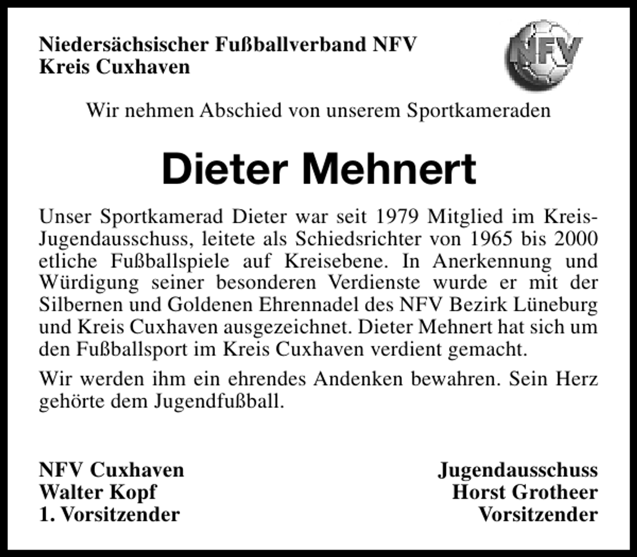 <p>Niedersächsischer Fußballverband NFV<br />Kreis Cuxhaven<br />Wir nehmen Abschied von unserem Sportkameraden</p><p>Dieter Mehnert<br />Unser Sportkamerad Dieter war seit 1979 Mitglied im KreisJugendausschuss, leitete als Schiedsrichter von 1965 bis 2000<br />etliche Fußballspiele auf Kreisebene. In Anerkennung und<br />Würdigung seiner besonderen Verdienste wurde er mit der<br />Silbernen und Goldenen Ehrennadel des NFV Bezirk Lüneburg<br />und Kreis Cuxhaven ausgezeichnet. Dieter Mehnert hat sich um<br />den Fußballsport im Kreis Cuxhaven verdient gemacht.<br />Wir werden ihm ein ehrendes Andenken bewahren. Sein Herz<br />gehörte dem Jugendfußball.<br />NFV Cuxhaven<br />Walter Kopf<br />1. Vorsitzender</p><p>Jugendausschuss<br />Horst Grotheer<br />Vorsitzender</p>