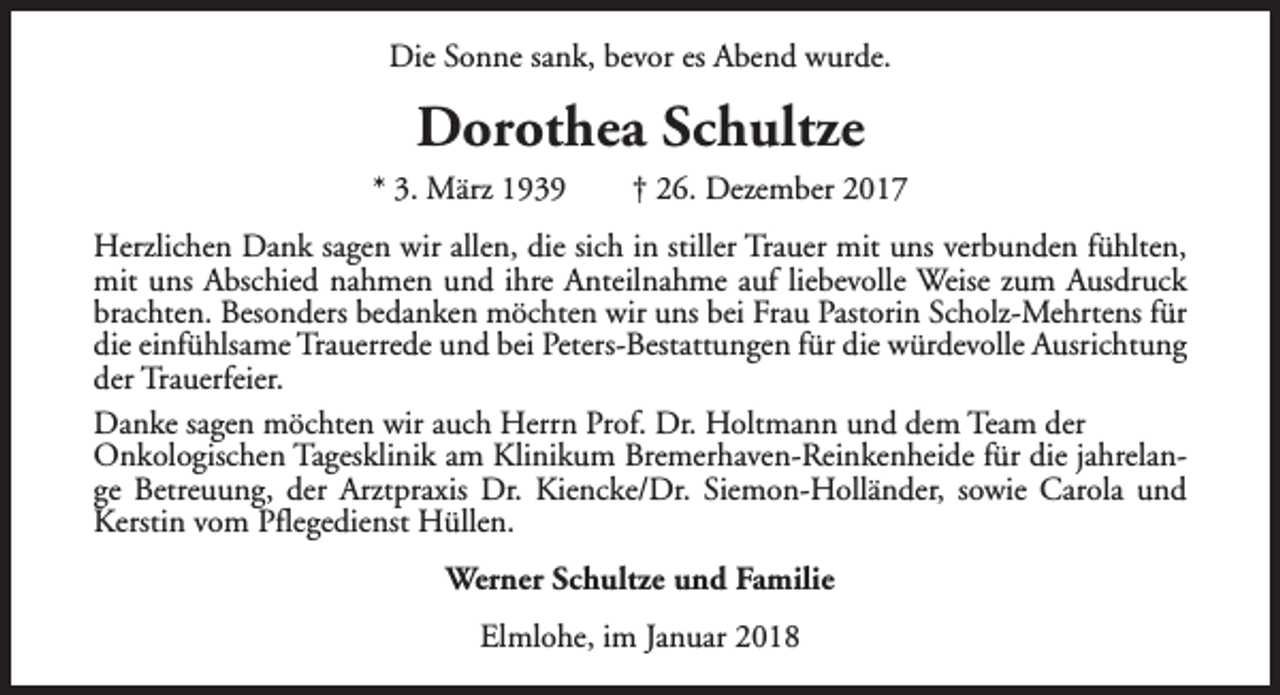 <p>Die Sonne sank, bevor es Abend wurde.</p><p>Dorothea Schultze<br />* 3. März 1939</p><p>† 26. Dezember 2017</p><p>Herzlichen Dank sagen wir allen, die sich in stiller Trauer mit uns verbunden fühlten,<br />mit uns Abschied nahmen und ihre Anteilnahme auf liebevolle Weise zum Ausdruck<br />brachten. Besonders bedanken möchten wir uns bei Frau Pastorin Scholz-Mehrtens für<br />die einfühlsame Trauerrede und bei Peters-Bestattungen für die würdevolle Ausrichtung<br />der Trauerfeier.<br />Danke sagen möchten wir auch Herrn Prof. Dr. Holtmann und dem Team der<br />Onkologischen Tagesklinik am Klinikum Bremerhaven-Reinkenheide für die jahrelange Betreuung, der Arztpraxis Dr. Kiencke/Dr. Siemon-Holländer, sowie Carola und<br />Kerstin vom Pflegedienst Hüllen.<br />Werner Schultze und Familie<br />Elmlohe, im Januar 2018</p>