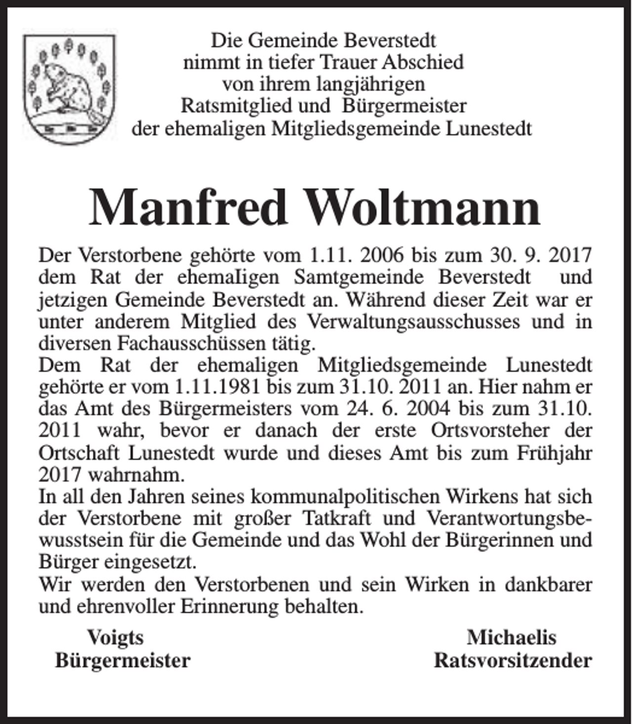 <p>Die Gemeinde Beverstedt<br />nimmt in tiefer Trauer Abschied<br />von ihrem langjährigen<br />Ratsmitglied und Bürgermeister<br />der ehemaligen Mitgliedsgemeinde Lunestedt</p><p>Manfred Woltmann</p><p>Der Verstorbene gehörte vom 1.11. 2006 bis zum 30. 9. 2017<br />dem Rat der ehemaIigen Samtgemeinde Beverstedt und<br />jetzigen Gemeinde Beverstedt an. Während dieser Zeit war er<br />unter anderem Mitglied des Verwaltungsausschusses und in<br />diversen Fachausschüssen tätig.<br />Dem Rat der ehemaligen Mitgliedsgemeinde Lunestedt<br />gehörte er vom 1.11.1981 bis zum 31.10. 2011 an. Hier nahm er<br />das Amt des Bürgermeisters vom 24. 6. 2004 bis zum 31.10.<br />2011 wahr, bevor er danach der erste Ortsvorsteher der<br />Ortschaft Lunestedt wurde und dieses Amt bis zum Frühjahr<br />2017 wahrnahm.<br />In all den Jahren seines kommunalpolitischen Wirkens hat sich<br />der Verstorbene mit großer Tatkraft und Verantwortungsbewusstsein für die Gemeinde und das Wohl der Bürgerinnen und<br />Bürger eingesetzt.<br />Wir werden den Verstorbenen und sein Wirken in dankbarer<br />und ehrenvoller Erinnerung behalten.<br />Voigts<br />Michaelis<br />Bürgermeister<br />Ratsvorsitzender</p>