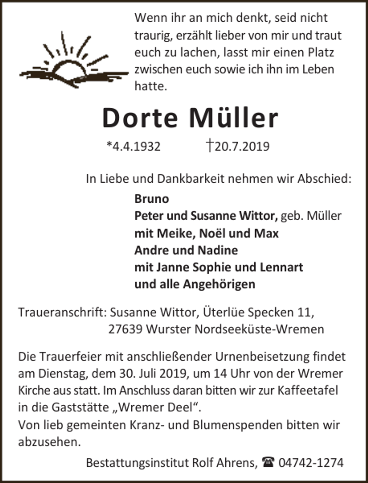 <p>Wenn ihr an mich denkt, seid nicht<br />traurig, erzählt lieber von mir und traut<br />euch zu lachen, lasst mir einen Platz<br />zwischen euch sowie ich ihn im Leben<br />hatte.</p><p>Dorte Müller<br />*4.4.1932</p><p>†20.7.2019</p><p>In Liebe und Dankbarkeit nehmen wir Abschied:<br />Bruno<br />Peter und Susanne Wittor, geb. Müller<br />mit Meike, Noël und Max<br />Andre und Nadine<br />mit Janne Sophie und Lennart<br />und alle Angehörigen<br />Traueranschrift: Susanne Wittor, Üterlüe Specken 11,<br />27639 Wurster Nordseeküste-Wremen<br />Die Trauerfeier mit anschließender Urnenbeisetzung findet<br />am Dienstag, dem 30. Juli 2019, um 14 Uhr von der Wremer<br />Kirche aus statt. Im Anschluss daran bitten wir zur Kaffeetafel<br />in die Gaststätte „Wremer Deel“.<br />Von lieb gemeinten Kranz- und Blumenspenden bitten wir<br />abzusehen.<br />Bestattungsinstitut Rolf Ahrens,  04742-1274</p>