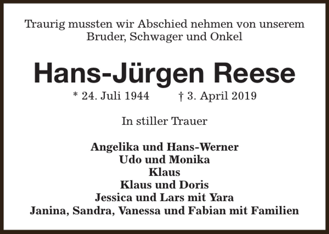 <p>Traurig mussten wir Abschied nehmen von unserem<br />Bruder, Schwager und Onkel</p><p>Hans-Jürgen Reese<br />* 24. Juli 1944</p><p>† 3. April 2019</p><p>In stiller Trauer<br />Angelika und Hans-Werner<br />Udo und Monika<br />Klaus<br />Klaus und Doris<br />Jessica und Lars mit Yara<br />Janina, Sandra, Vanessa und Fabian mit Familien</p>
