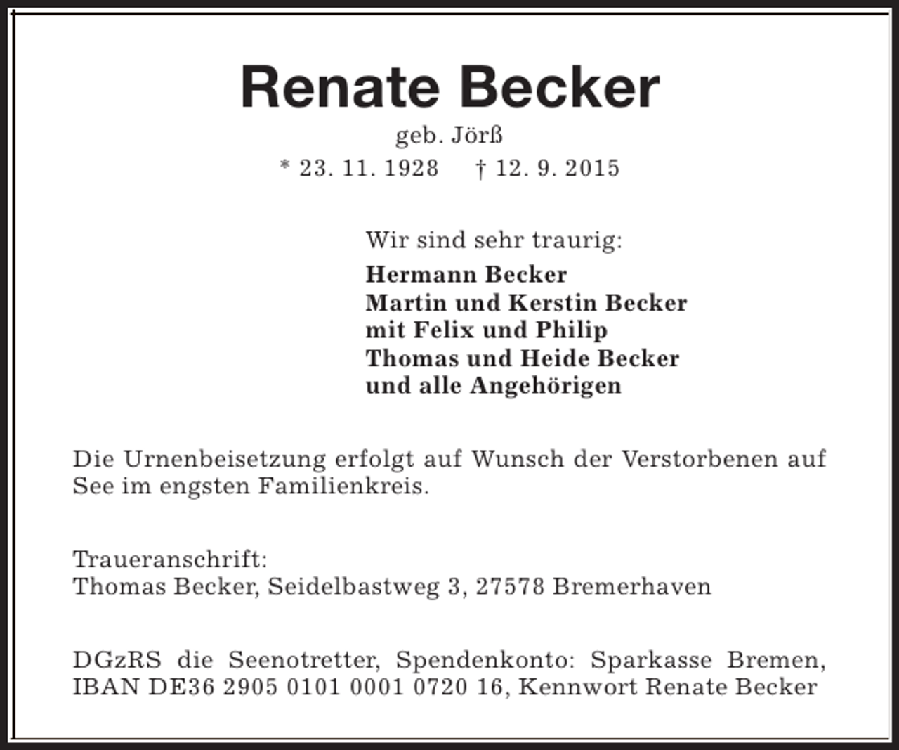 <p>Renate Becker<br />geb. Jörß<br />* 23. 11. 1928 † 12. 9. 2015</p><p>Wir sind sehr traurig:<br />Hermann Becker<br />Martin und Kerstin Becker<br />mit Felix und Philip<br />Thomas und Heide Becker<br />und alle Angehörigen<br />Die Urnenbeisetzung erfolgt auf Wunsch der Verstorbenen auf<br />See im engsten Familienkreis.<br />Traueranschrift:<br />Thomas Becker, Seidelbastweg 3, 27578 Bremerhaven<br />DGzRS die Seenotretter, Spendenkonto: Sparkasse Bremen,<br />IBAN DE36 2905 0101 0001 0720 16, Kennwort Renate Becker</p>