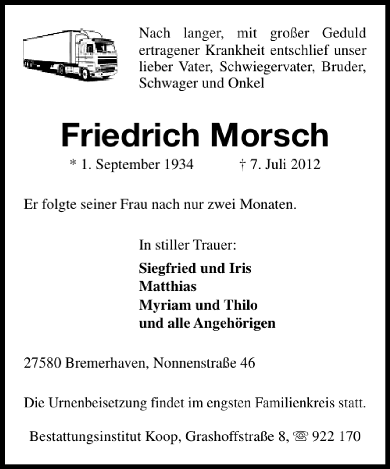 <p>Nach langer, mit großer Geduld<br />ertragener Krankheit entschlief unser<br />lieber Vater, Schwiegervater, Bruder,<br />Schwager und Onkel</p><p>Friedrich Morsch<br />* 1. September 1934</p><p>† 7. Juli 2012</p><p>Er folgte seiner Frau nach nur zwei Monaten.<br />In stiller Trauer:<br />Siegfried und Iris<br />Matthias<br />Myriam und Thilo<br />und alle Angehörigen<br />27580 Bremerhaven, Nonnenstraße 46<br />Die Urnenbeisetzung findet im engsten Familienkreis statt.<br />Bestattungsinstitut Koop, Grashoffstraße 8, s 922 170</p>