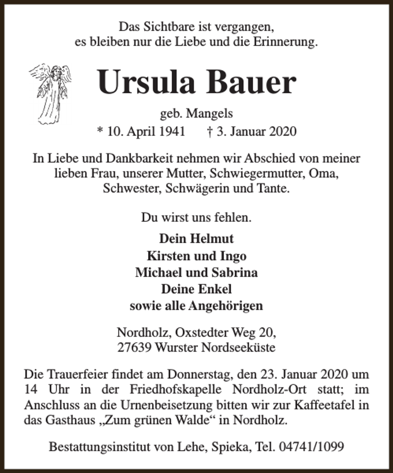 <p>Das Sichtbare ist vergangen,<br />es bleiben nur die Liebe und die Erinnerung.</p><p>Ursula Bauer<br />geb. Mangels<br />* 10. April 1941<br />† 3. Januar 2020</p><p>In Liebe und Dankbarkeit nehmen wir Abschied von meiner<br />lieben Frau, unserer Mutter, Schwiegermutter, Oma,<br />Schwester, Schwägerin und Tante.<br />Du wirst uns fehlen.<br />Dein Helmut<br />Kirsten und Ingo<br />Michael und Sabrina<br />Deine Enkel<br />sowie alle Angehörigen<br />Nordholz, Oxstedter Weg 20,<br />27639 Wurster Nordseeküste<br />Die Trauerfeier findet am Donnerstag, den 23. Januar 2020 um<br />14 Uhr in der Friedhofskapelle Nordholz-Ort statt; im<br />Anschluss an die Urnenbeisetzung bitten wir zur Kaffeetafel in<br />das Gasthaus „Zum grünen Walde“ in Nordholz.<br />Bestattungsinstitut von Lehe, Spieka, Tel. 04741/1099</p>