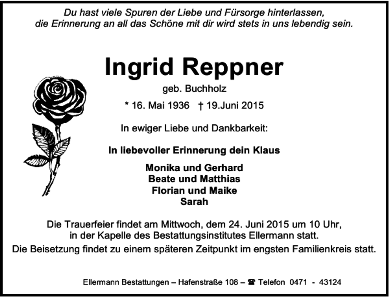 <p>Du hast viele Spuren der Liebe und Fürsorge hinterlassen,<br />die Erinnerung an all das Schöne mit dir wird stets in uns lebendig sein.</p><p>Ingrid Reppner<br />geb. Buchholz</p><p>* 16. Mai 1936 † 19.Juni 2015<br />In ewiger Liebe und Dankbarkeit:<br />In liebevoller Erinnerung dein Klaus<br />Monika und Gerhard<br />Beate und Matthias<br />Florian und Maike<br />Sarah<br />Die Trauerfeier findet am Mittwoch, dem 24. Juni 2015 um 10 Uhr,<br />in der Kapelle des Bestattungsinstitutes Ellermann statt.<br />Die Beisetzung findet zu einem späteren Zeitpunkt im engsten Familienkreis statt.<br />Ellermann Bestattungen – Hafenstraße 108 –  Telefon 0471 - 43124</p>