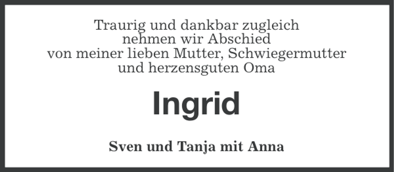 <p>Traurig und dankbar zugleich<br />nehmen wir Abschied<br />von meiner lieben Mutter, Schwiegermutter<br />und herzensguten Oma</p><p>Ingrid<br />Sven und Tanja mit Anna</p>