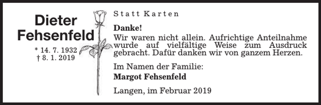 <p>Dieter<br />Fehsenfeld<br />* 14. 7. 1932<br />† 8. 1. 2019</p><p>Statt Karten</p><p>Danke!<br />Wir waren nicht allein. Aufrichtige Anteilnahme<br />wurde auf vielfältige Weise zum Ausdruck<br />gebracht. Dafür danken wir von ganzem Herzen.<br />Im Namen der Familie:<br />Margot Fehsenfeld<br />Langen, im Februar 2019</p>