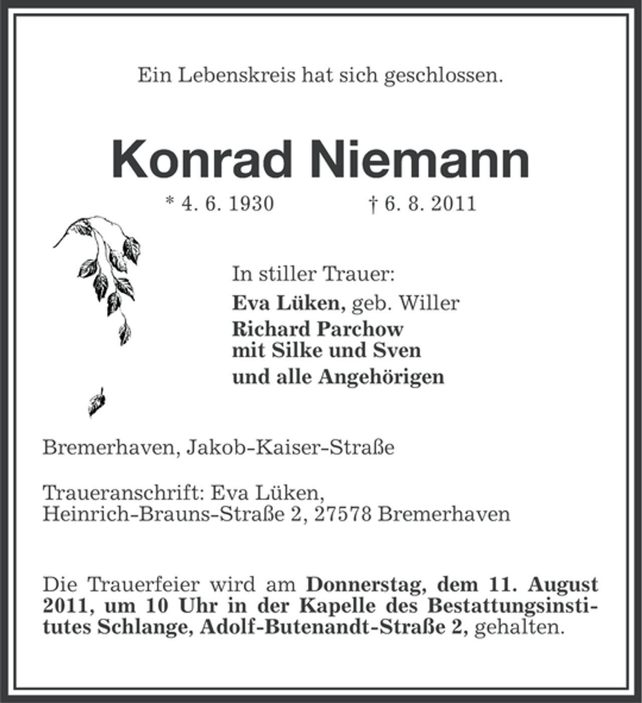 <p>Ein Lebenskreis hat sich geschlossen.</p><p>Konrad Niemann<br />* 4. 6. 1930</p><p>† 6. 8. 2011</p><p>In stiller Trauer:<br />Eva Lüken, geb. Willer<br />Richard Parchow<br />mit Silke und Sven<br />und alle Angehörigen<br />Bremerhaven, Jakob-Kaiser-Straße<br />Traueranschrift: Eva Lüken,<br />Heinrich-Brauns-Straße 2, 27578 Bremerhaven<br />Die Trauerfeier wird am Donnerstag, dem 11. August<br />2011, um 10 Uhr in der Kapelle des Bestattungsinstitutes Schlange, Adolf-Butenandt-Straße 2, gehalten.</p>
