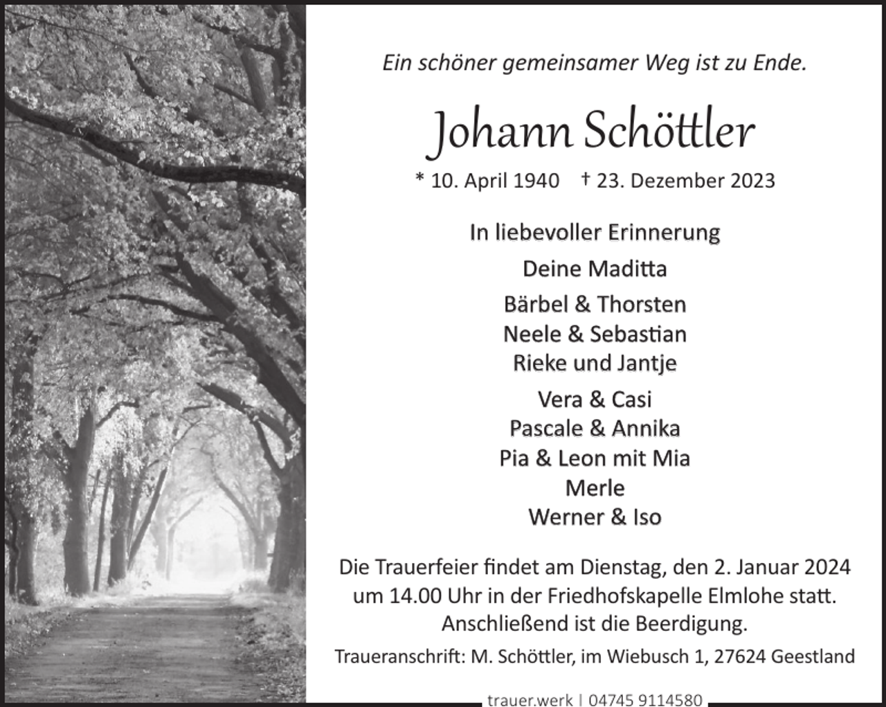 <p>Ein schöner gemeinsamer Weg ist zu Ende.</p><p>Johann Schöttler</p><p>* 10. April 1940 † 23. Dezember 2023</p><p>In liebevoller Erinnerung<br />Deine Madi©a<br />Bärbel &amp; Thorsten<br />Neele &amp; Sebasan<br />Rieke und Jantje<br />Vera &amp; Casi<br />Pascale &amp; Annika<br />Pia &amp; Leon mit Mia<br />Merle<br />Werner &amp; Iso<br />Die Trauerfeier ﬁndet am Dienstag, den 2. Januar 2024<br />um 14.00 Uhr in der Friedhofskapelle Elmlohe sta©.<br />Anschließend ist die Beerdigung.<br />Traueranschri�: M. Schö©ler, im Wiebusch 1, 27624 Geestland<br />trauer.werk | 04745 9114580</p>
