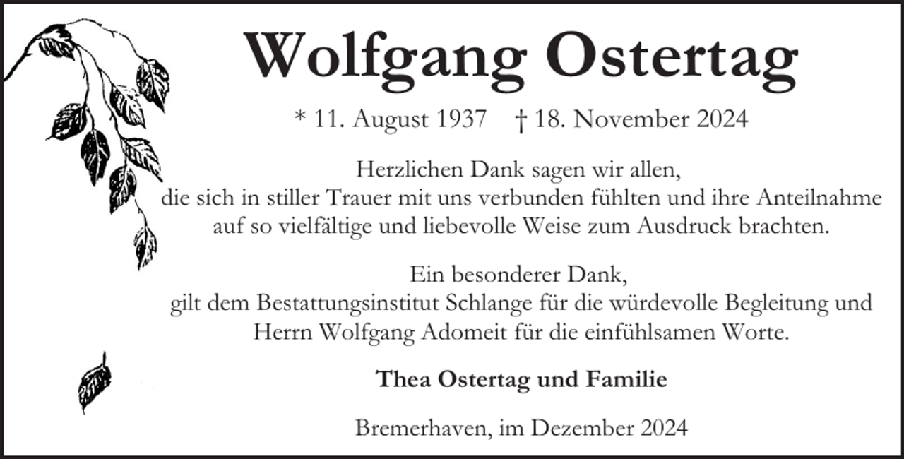 <p>Wolfgang Ostertag<br />* 11. August 1937 † 18. November 2024<br />Herzlichen Dank sagen wir allen,<br />die sich in stiller Trauer mit uns verbunden fühlten und ihre Anteilnahme<br />auf so vielfältige und liebevolle Weise zum Ausdruck brachten.<br />Ein besonderer Dank,<br />gilt dem Bestattungsinstitut Schlange für die würdevolle Begleitung und<br />Herrn Wolfgang Adomeit für die einfühlsamen Worte.<br />Thea Ostertag und Familie<br />Bremerhaven, im Dezember 2024</p>