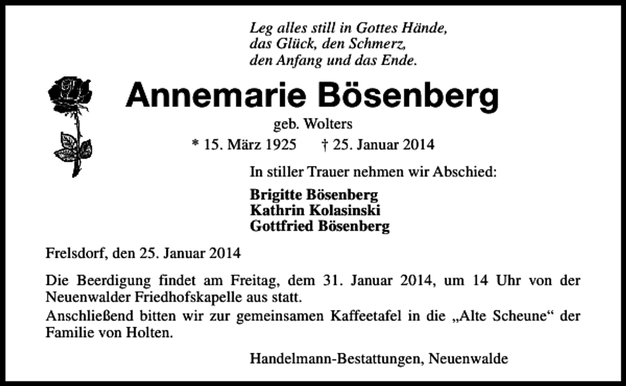 <p>Leg alles still in Gottes Hände,<br />das Glück, den Schmerz,<br />den Anfang und das Ende.</p><p>Annemarie Bösenberg<br />geb. Wolters<br />* 15. März 1925<br />† 25. Januar 2014</p><p>In stiller Trauer nehmen wir Abschied:<br />Brigitte Bösenberg<br />Kathrin Kolasinski<br />Gottfried Bösenberg<br />Frelsdorf, den 25. Januar 2014<br />Die Beerdigung findet am Freitag, dem 31. Januar 2014, um 14 Uhr von der<br />Neuenwalder Friedhofskapelle aus statt.<br />Anschließend bitten wir zur gemeinsamen Kaffeetafel in die „Alte Scheune“ der<br />Familie von Holten.<br />Handelmann-Bestattungen, Neuenwalde</p>