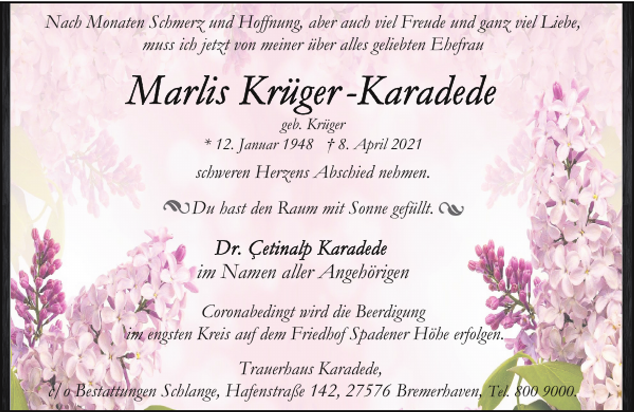 <p>Nach Monaten Schmerz und Hoffnung, aber auch viel Freude und ganz viel Liebe,<br />muss ich jetzt von meiner über alles geliebten Ehefrau</p>
<p>geb. Krüger<br />* 12. Januar 1948 † 8. April 2021</p>
<p>schweren Herzens Abschied nehmen.<br />Du hast den Raum mit Sonne gefüllt.</p>
<p>im Namen aller Angehörigen<br />Coronabedingt wird die Beerdigung<br />im engsten Kreis auf dem Friedhof Spadener Höhe erfolgen.<br />Trauerhaus Karadede,<br />c/o Bestattungen Schlange, Hafenstraße 142, 27576 Bremerhaven, Tel. 800 9000.</p>