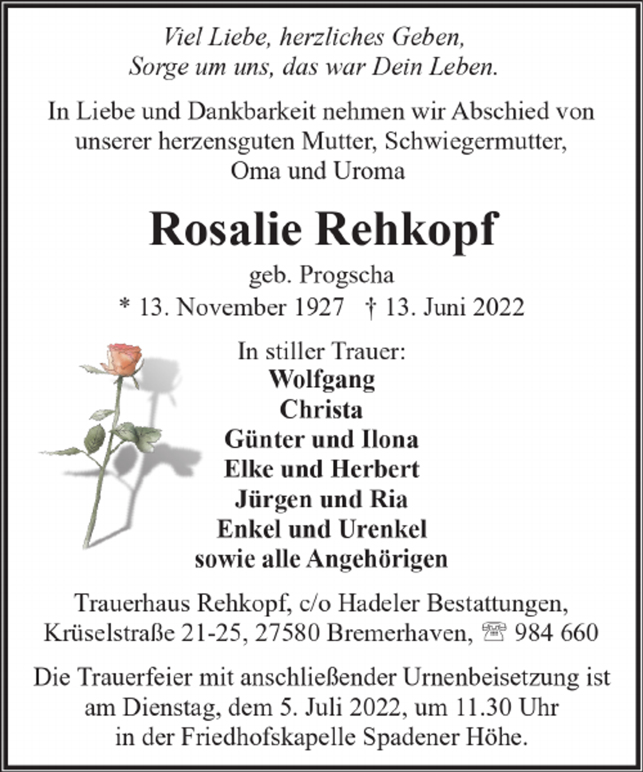 <p>Viel Liebe, herzliches Geben,<br />Sorge um uns, das war Dein Leben.<br />In Liebe und Dankbarkeit nehmen wir Abschied von<br />unserer herzensguten Mutter, Schwiegermutter,<br />Oma und Uroma</p><p>Rosalie Rehkopf</p><p>geb. Progscha<br />* 13. November 1927 † 13. Juni 2022<br />In stiller Trauer:<br />Wolfgang<br />Christa<br />Günter und Ilona<br />Elke und Herbert<br />Jürgen und Ria<br />Enkel und Urenkel<br />sowie alle Angehörigen<br />Trauerhaus Rehkopf, c/o Hadeler Bestattungen,<br />Krüselstraße 21-25, 27580 Bremerhaven, ' 984 660<br />Die Trauerfeier mit anschließender Urnenbeisetzung ist<br />am Dienstag, dem 5. Juli 2022, um 11.30 Uhr<br />in der Friedhofskapelle Spadener Höhe.</p>