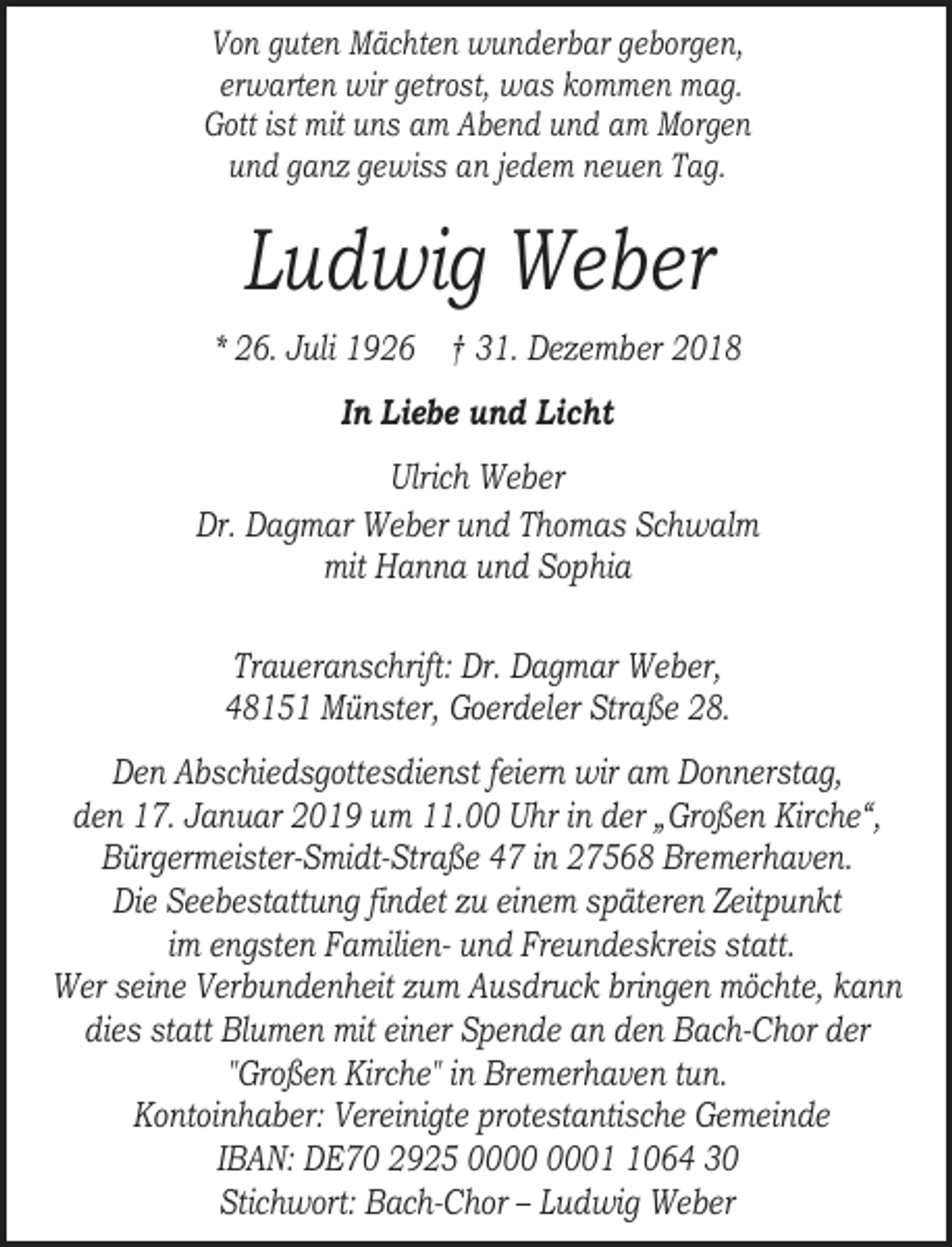 <p>Von guten Mächten wunderbar geborgen,<br />erwarten wir getrost, was kommen mag.<br />Gott ist mit uns am Abend und am Morgen<br />und ganz gewiss an jedem neuen Tag.</p><p>Ludwig Weber<br />* 26. Juli 1926 † 31. Dezember 2018<br />In Liebe und Licht<br />Ulrich Weber<br />Dr. Dagmar Weber und Thomas Schwalm<br />mit Hanna und Sophia<br />Traueranschrift: Dr. Dagmar Weber,<br />48151 Münster, Goerdeler Straße 28.<br />Den Abschiedsgottesdienst feiern wir am Donnerstag,<br />den 17. Januar 2019 um 11.00 Uhr in der „Großen Kirche“,<br />Bürgermeister-Smidt-Straße 47 in 27568 Bremerhaven.<br />Die Seebestattung findet zu einem späteren Zeitpunkt<br />im engsten Familien- und Freundeskreis statt.<br />Wer seine Verbundenheit zum Ausdruck bringen möchte, kann<br />dies statt Blumen mit einer Spende an den Bach-Chor der<br />"Großen Kirche" in Bremerhaven tun.<br />Kontoinhaber: Vereinigte protestantische Gemeinde<br />IBAN: DE70 2925 0064 30<br />Stichwort: Bach-Chor – Ludwig Weber</p>