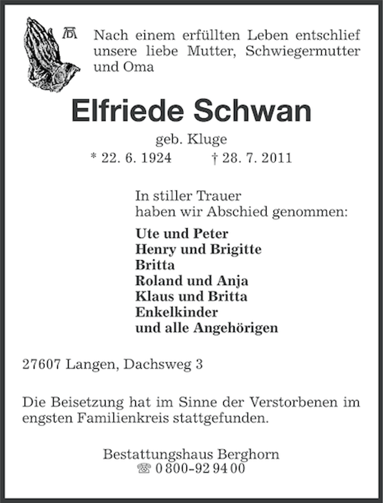 <p>Nach einem erfüllten Leben entschlief<br />unsere liebe Mutter, Schwiegermutter<br />und Oma</p><p>Elfriede Schwan<br />geb. Kluge<br />* 22. 6. 1924<br />† 28. 7. 2011<br />In stiller Trauer<br />haben wir Abschied genommen:<br />Ute und Peter<br />Henry und Brigitte<br />Britta<br />Roland und Anja<br />Klaus und Britta<br />Enkelkinder<br />und alle Angehörigen<br />27607 Langen, Dachsweg 3<br />Die Beisetzung hat im Sinne der Verstorbenen im<br />engsten Familienkreis stattgefunden.<br />Bestattungshaus Berghorn<br />0 800-92 94 00</p>