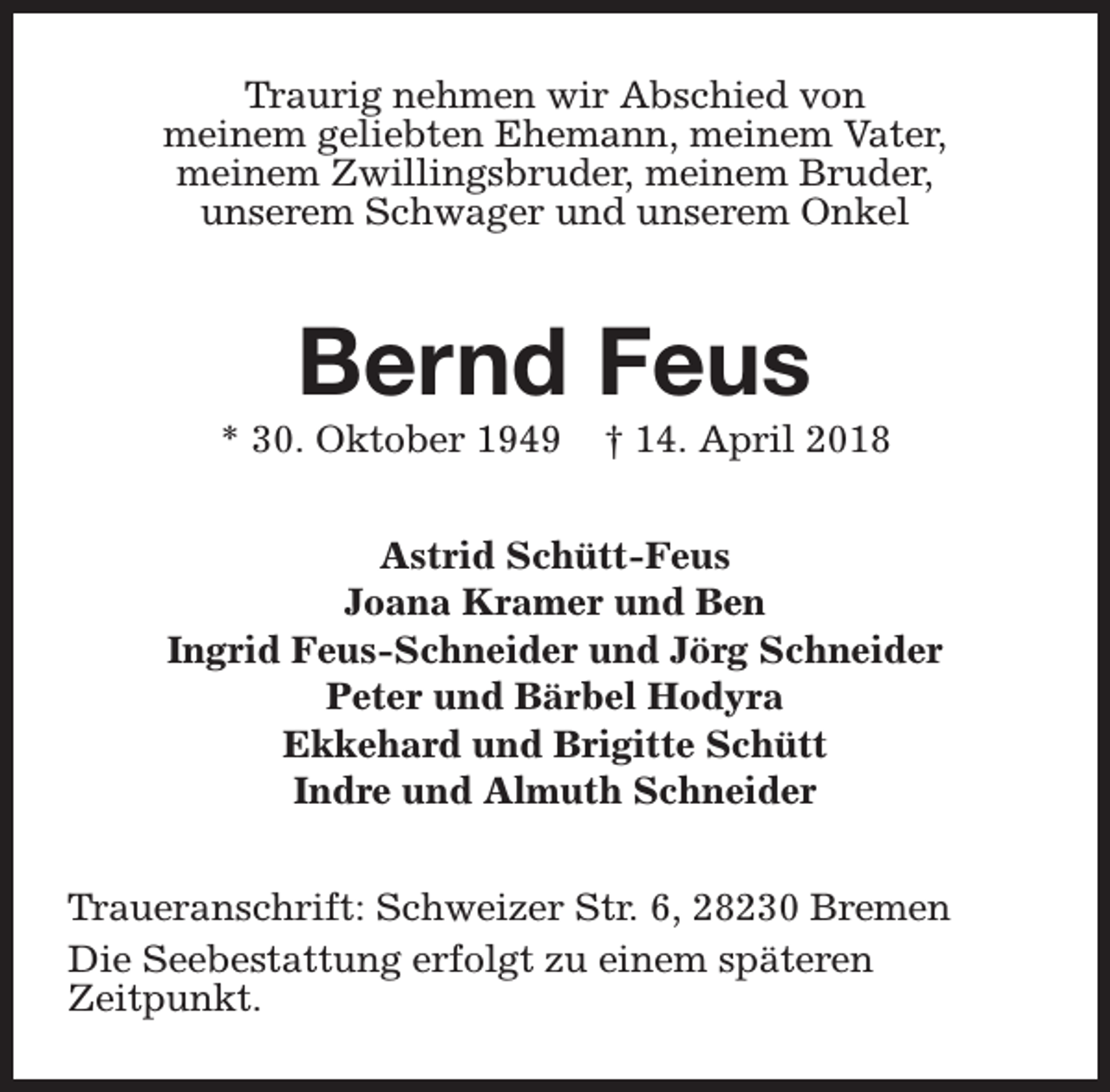 <p>Traurig nehmen wir Abschied von<br />meinem geliebten Ehemann, meinem Vater,<br />meinem Zwillingsbruder, meinem Bruder,<br />unserem Schwager und unserem Onkel</p><p>Bernd Feus</p><p>* 30. Oktober 1949</p><p>† 14. April 2018</p><p>Astrid Schütt-Feus<br />Joana Kramer und Ben<br />Ingrid Feus-Schneider und Jörg Schneider<br />Peter und Bärbel Hodyra<br />Ekkehard und Brigitte Schütt<br />Indre und Almuth Schneider<br />Traueranschrift: Schweizer Str. 6, 28230 Bremen<br />Die Seebestattung erfolgt zu einem späteren<br />Zeitpunkt.</p>