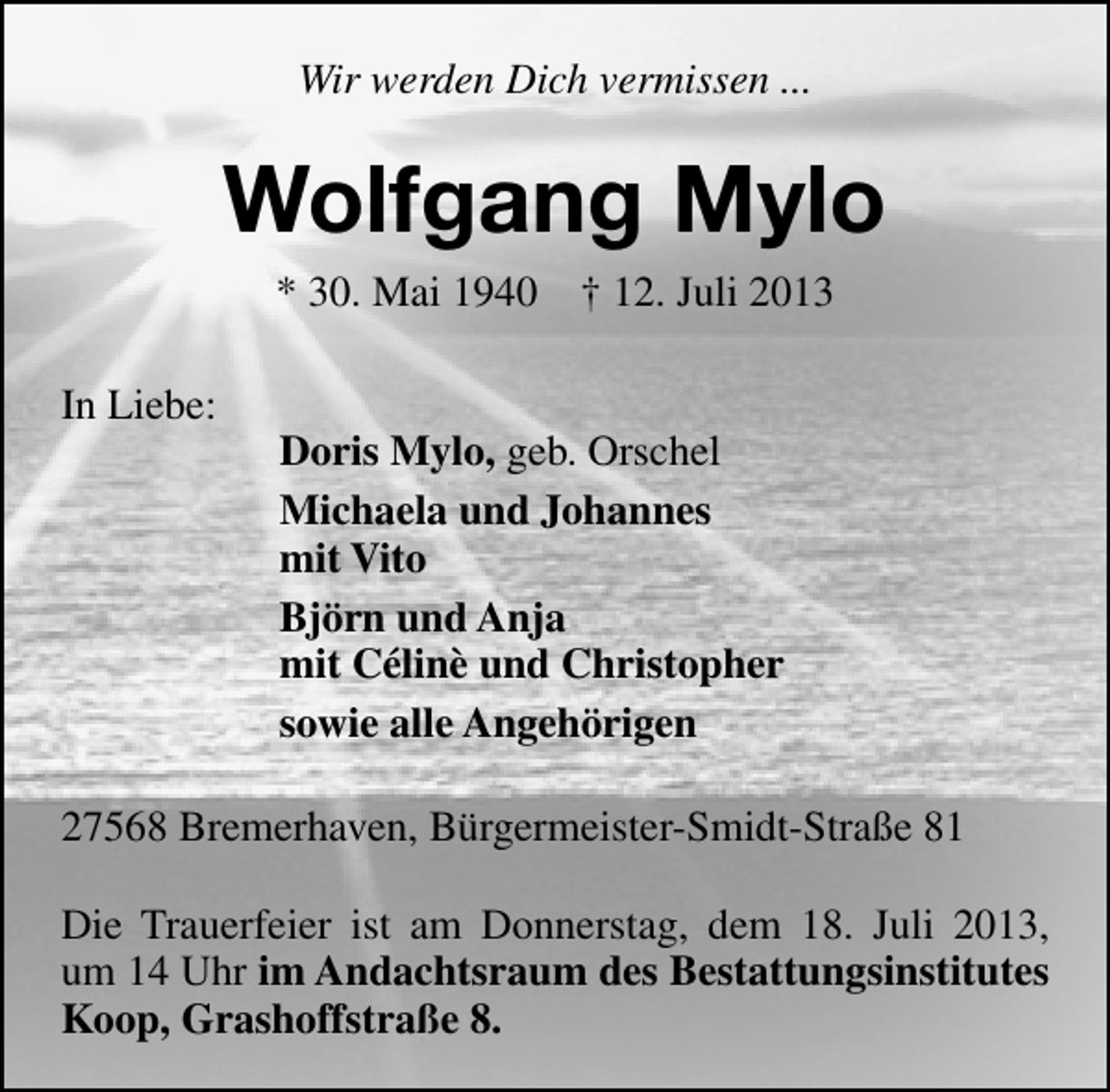 <p>Wir werden Dich vermissen ...</p><p>Wolfgang Mylo<br />* 30. Mai 1940<br />In Liebe:</p><p>† 12. Juli 2013</p><p>Doris Mylo, geb. Orschel<br />Michaela und Johannes<br />mit Vito<br />Björn und Anja<br />mit Célinè und Christopher<br />sowie alle Angehörigen</p><p>27568 Bremerhaven, Bürgermeister-Smidt-Straße 81<br />Die Trauerfeier ist am Donnerstag, dem 18. Juli 2013,<br />um 14 Uhr im Andachtsraum des Bestattungsinstitutes<br />Koop, Grashoffstraße 8.</p>
