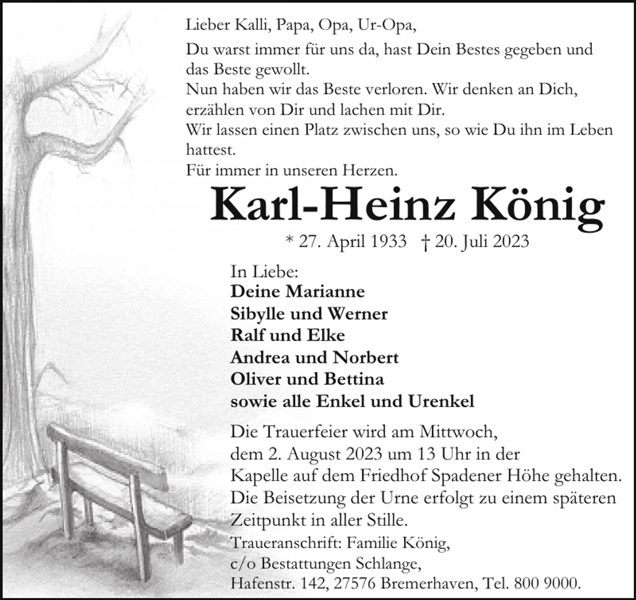 <p>Lieber Kalli, Papa, Opa, Ur-Opa,<br />Du warst immer für uns da, hast Dein Bestes gegeben und<br />das Beste gewollt.<br />Nun haben wir das Beste verloren. Wir denken an Dich,<br />erzählen von Dir und lachen mit Dir.<br />Wir lassen einen Platz zwischen uns, so wie Du ihn im Leben<br />hattest.<br />Für immer in unseren Herzen.</p><p>Karl-Heinz König<br />* 27. April 1933 † 20. Juli 2023</p><p>In Liebe:<br />Deine Marianne<br />Sibylle und Werner<br />Ralf und Elke<br />Andrea und Norbert<br />Oliver und Bettina<br />sowie alle Enkel und Urenkel<br />Die Trauerfeier wird am Mittwoch,<br />dem 2. August 2023 um 13 Uhr in der<br />Kapelle auf dem Friedhof Spadener Höhe gehalten.<br />Die Beisetzung der Urne erfolgt zu einem späteren<br />Zeitpunkt in aller Stille.<br />Traueranschrift: Familie König,<br />c/o Bestattungen Schlange,<br />Hafenstr. 142, 27576 Bremerhaven, Tel. 800 9000.</p>