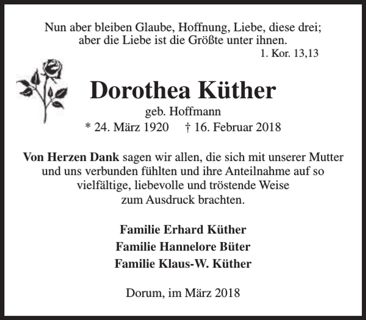 <p>Nun aber bleiben Glaube, Hoffnung, Liebe, diese drei;<br />aber die Liebe ist die Größte unter ihnen.<br />1. Kor. 13,13</p><p>Dorothea Küther</p><p>geb. Hoffmann<br />* 24. März 1920 † 16. Februar 2018<br />Von Herzen Dank sagen wir allen, die sich mit unserer Mutter<br />und uns verbunden fühlten und ihre Anteilnahme auf so<br />vielfältige, liebevolle und tröstende Weise<br />zum Ausdruck brachten.<br />Familie Erhard Küther<br />Familie Hannelore Büter<br />Familie Klaus-W. Küther<br />Dorum, im März 2018</p>