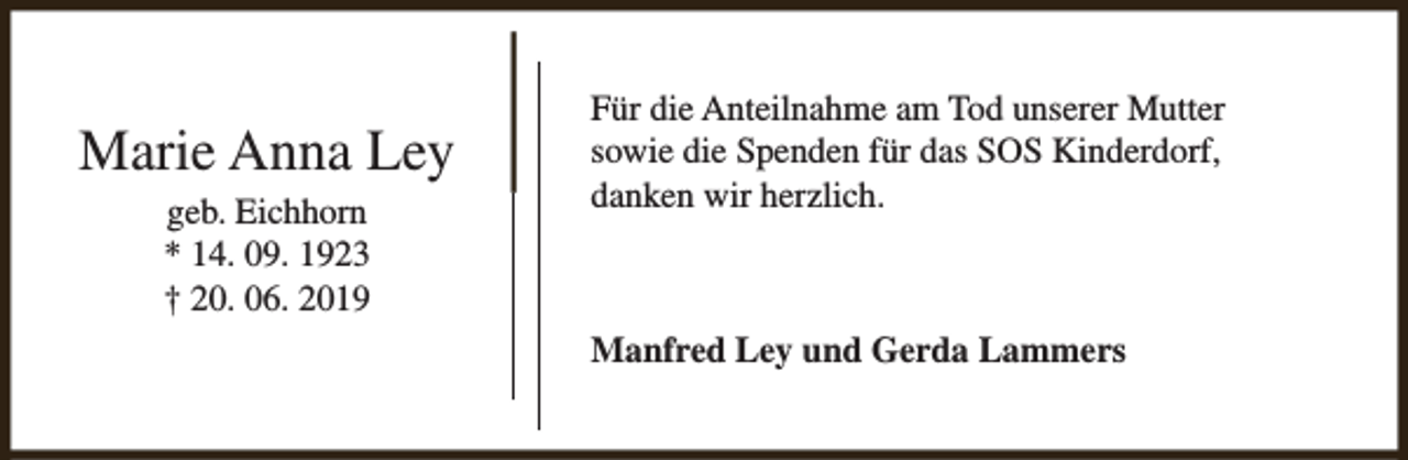 <p>Marie Anna Ley<br />geb. Eichhorn<br />* 14. 09. 1923<br />† 20. 06. 2019</p><p>Für die Anteilnahme am Tod unserer Mutter<br />sowie die Spenden für das SOS Kinderdorf,<br />danken wir herzlich.</p><p>Manfred Ley und Gerda Lammers</p>