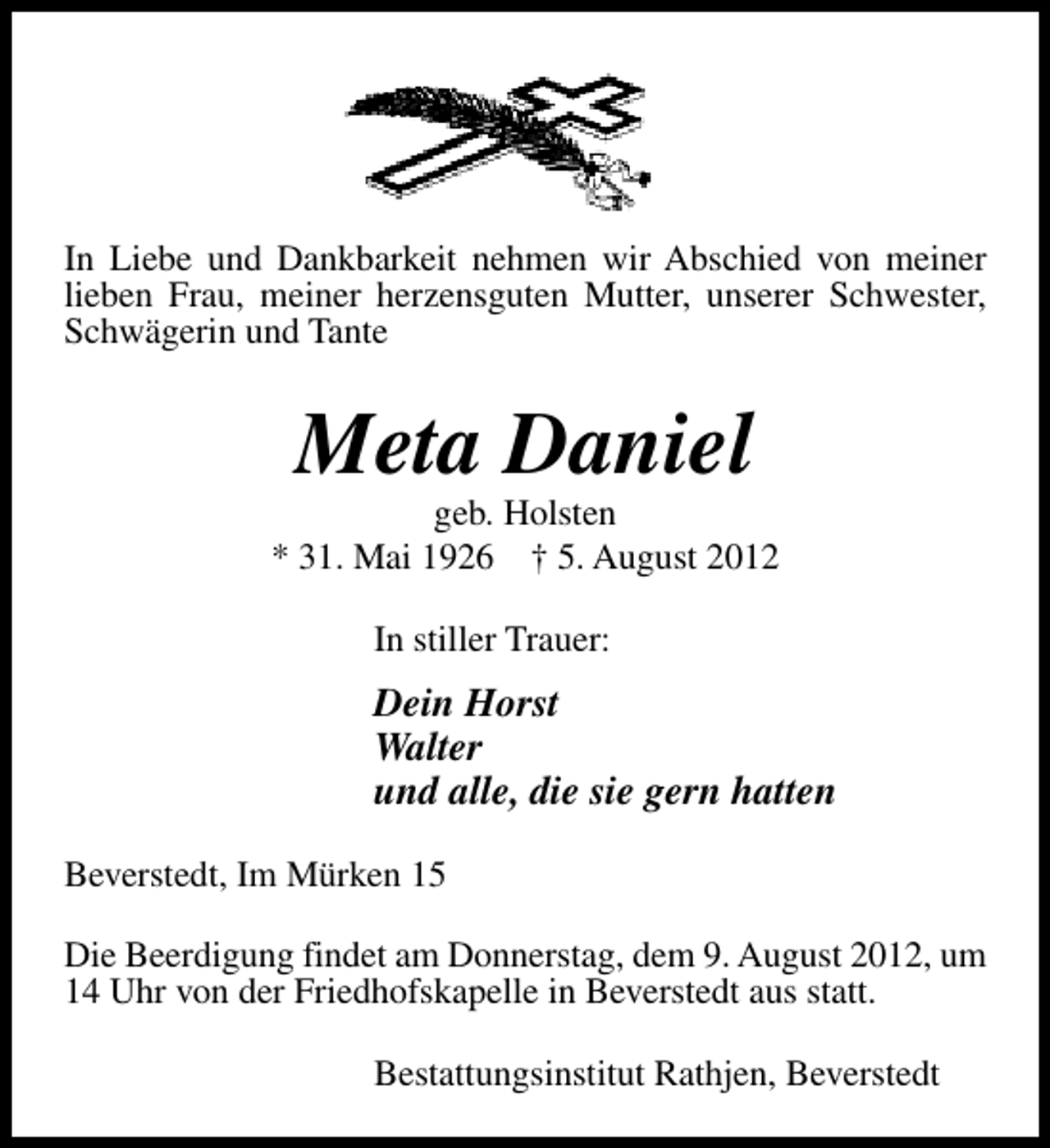 <p>In Liebe und Dankbarkeit nehmen wir Abschied von meiner<br />lieben Frau, meiner herzensguten Mutter, unserer Schwester,<br />Schwägerin und Tante</p><p>Meta Daniel</p><p>geb. Holsten<br />* 31. Mai 1926 † 5. August 2012<br />In stiller Trauer:</p><p>Dein Horst<br />Walter<br />und alle, die sie gern hatten<br />Beverstedt, Im Mürken 15<br />Die Beerdigung findet am Donnerstag, dem 9. August 2012, um<br />14 Uhr von der Friedhofskapelle in Beverstedt aus statt.<br />Bestattungsinstitut Rathjen, Beverstedt</p>