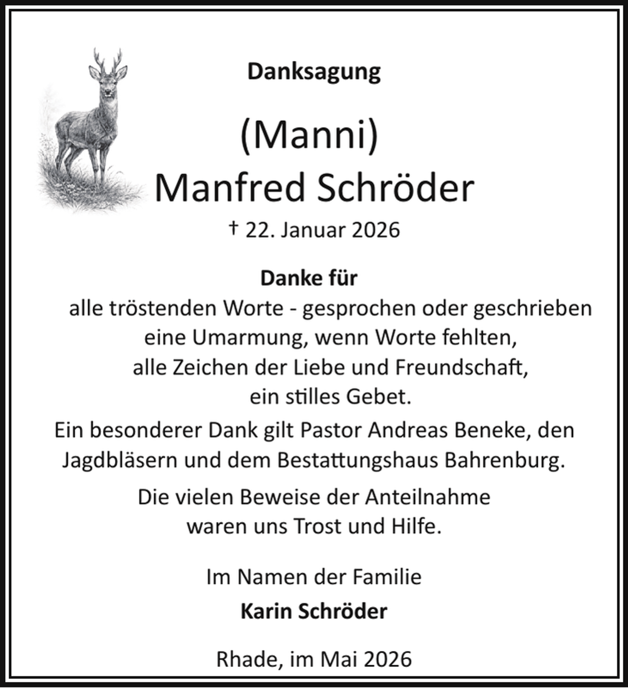 <p>Danksagung</p>
<p>(Manni)<br />Manfred Schröder<br />† 22. Januar 2026</p>
<p>Danke für<br />alle tröstenden Worte ­ gesprochen oder geschrieben<br />eine Umarmung, wenn Worte fehlten,<br />alle Zeichen der Liebe und Freundschaft,<br />ein stilles Gebet.<br />Ein besonderer Dank gilt Pastor Andreas Beneke, den<br />Jagdbläsern und dem Besta ungshaus Bahrenburg.<br />Die vielen Beweise der Anteilnahme<br />waren uns Trost und Hilfe.<br />Im Namen der Familie<br />Karin Schröder<br />Rhade, im Mai 2026</p>