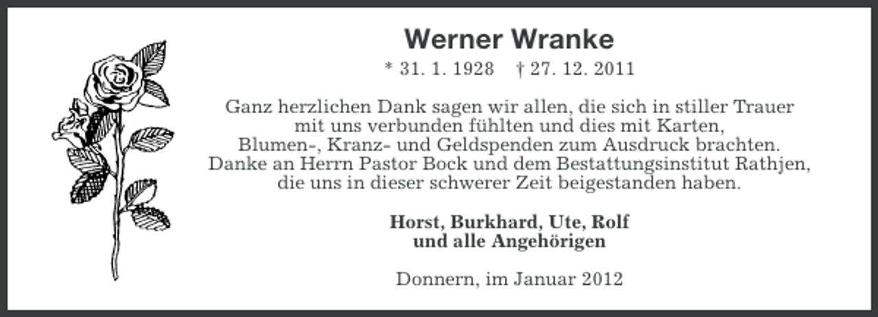 <p>Werner Wranke<br />* 31. 1. 1928</p><p>† 27. 12. 2011</p><p>Ganz herzlichen Dank sagen wir allen, die sich in stiller Trauer<br />mit uns verbunden fühlten und dies mit Karten,<br />Blumen-, Kranz- und Geldspenden zum Ausdruck brachten.<br />Danke an Herrn Pastor Bock und dem Bestattungsinstitut Rathjen,<br />die uns in dieser schwerer Zeit beigestanden haben.<br />Horst, Burkhard, Ute, Rolf<br />und alle Angehörigen<br />Donnern, im Januar 2012</p>