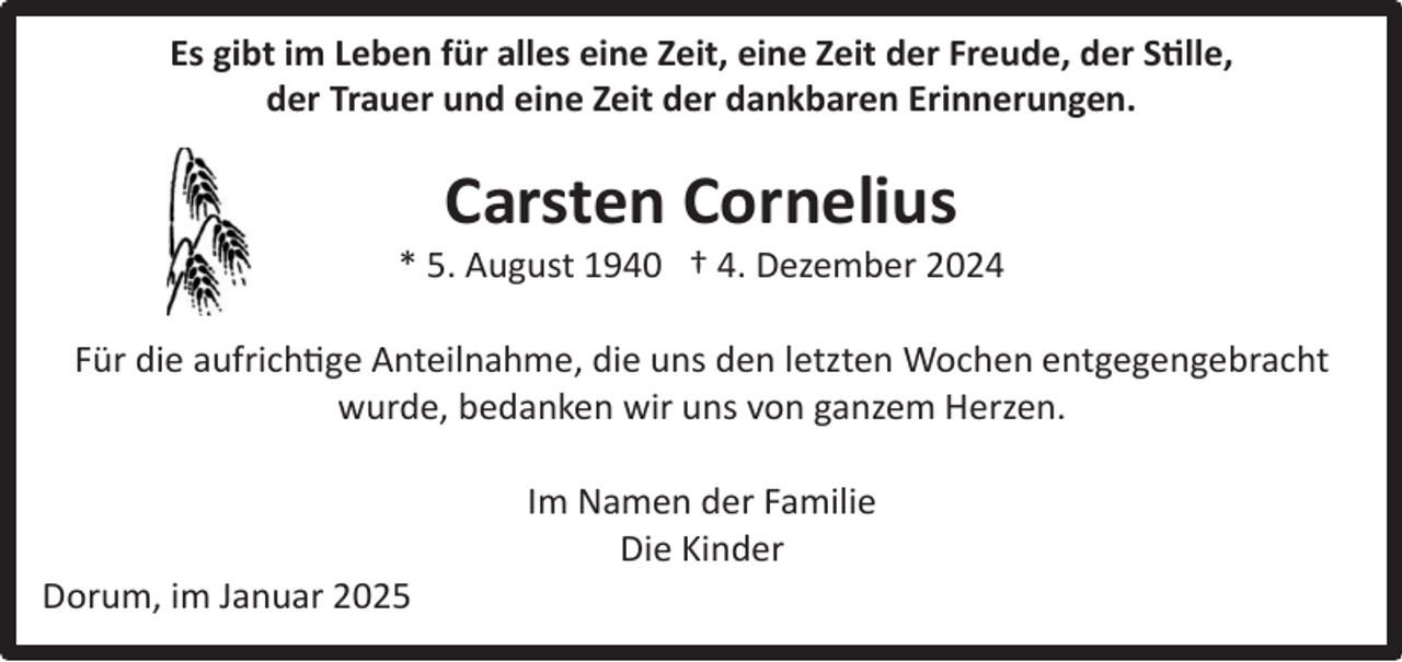 <p>Es gibt im Leben für alles eine Zeit, eine Zeit der Freude, der Stille,<br />der Trauer und eine Zeit der dankbaren Erinnerungen.</p><p>Carsten Cornelius</p><p>* 5. August 1940 † 4. Dezember 2024<br />Für die aufrichtige Anteilnahme, die uns den letzten Wochen entgegengebracht<br />wurde, bedanken wir uns von ganzem Herzen.</p><p>Dorum, im Januar 2025</p><p>Im Namen der Familie<br />Die Kinder</p>
