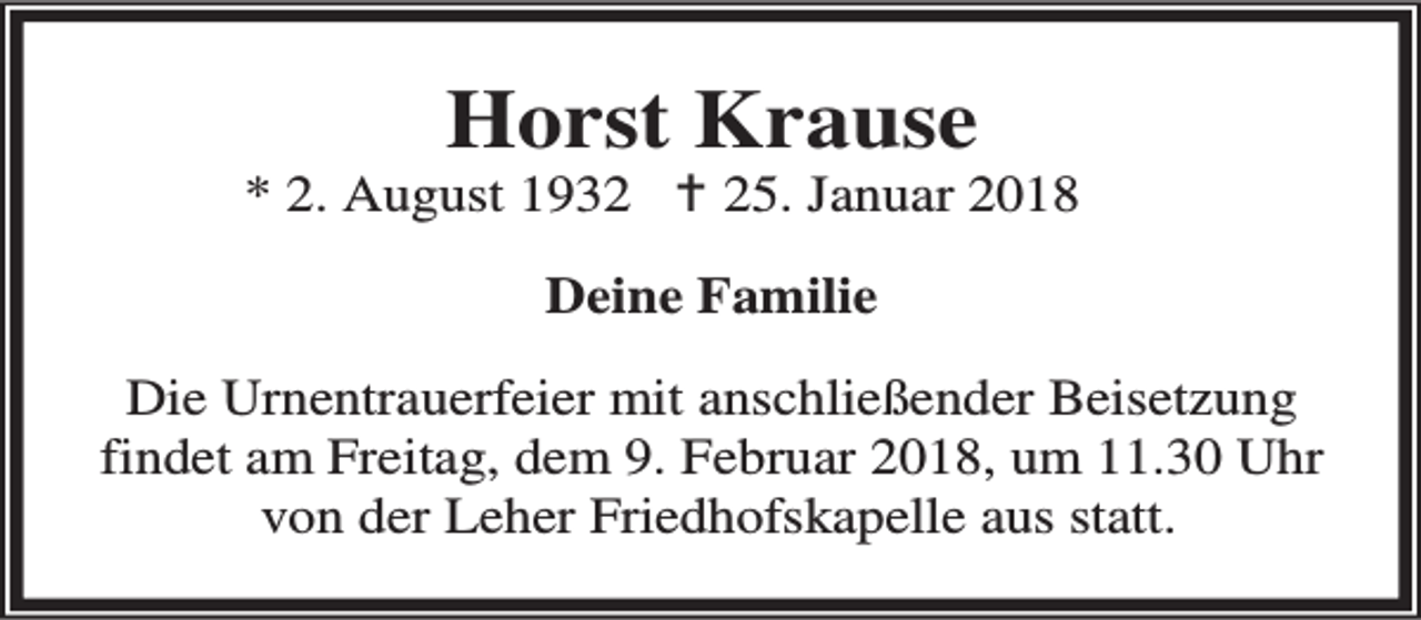 <p>Horst Krause</p><p>* 2. August 1932 B 25. Januar 2018<br />Deine Familie<br />Die Urnentrauerfeier mit anschließender Beisetzung<br />findet am Freitag, dem 9. Februar 2018, um 11.30 Uhr<br />von der Leher Friedhofskapelle aus statt.</p>