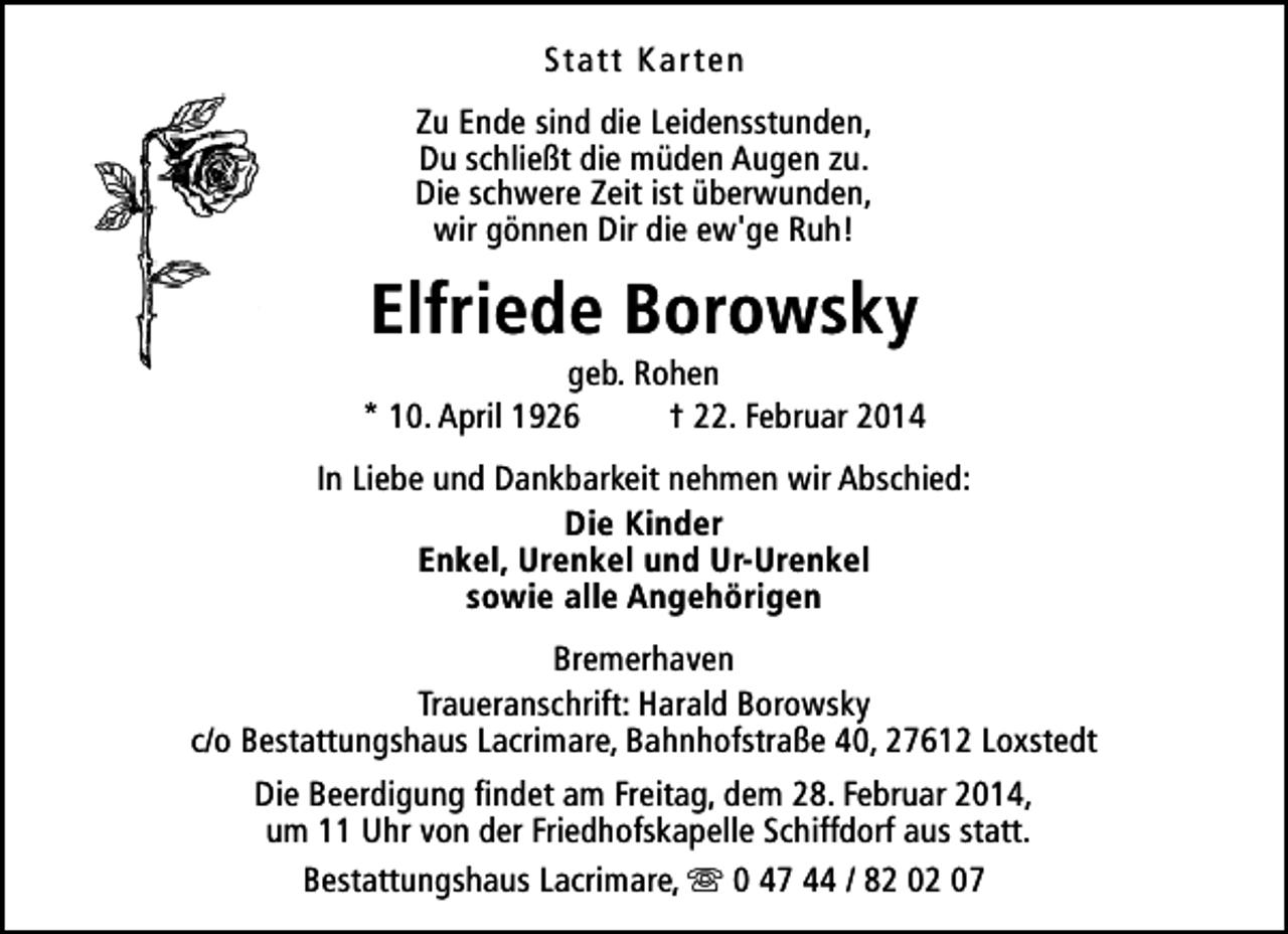 <p>Statt Karten<br />Zu Ende sind die Leidensstunden,<br />Du schließt die müden Augen zu.<br />Die schwere Zeit ist überwunden,<br />wir gönnen Dir die ew'ge Ruh!</p>
<p>Elfriede Borowsky</p>
<p>geb. Rohen<br />* 10. April 1926<br />† 22. Februar 2014<br />In Liebe und Dankbarkeit nehmen wir Abschied:<br />Die Kinder<br />Enkel, Urenkel und Ur-Urenkel<br />sowie alle Angehörigen<br />Bremerhaven<br />Traueranschrift: Harald Borowsky<br />c/o Bestattungshaus Lacrimare, Bahnhofstraße 40, 27612 Loxstedt<br />Die Beerdigung findet am Freitag, dem 28. Februar 2014,<br />um 11 Uhr von der Friedhofskapelle Schiffdorf aus statt.<br />Bestattungshaus Lacrimare, s 0 47 44 / 82 02 07</p>