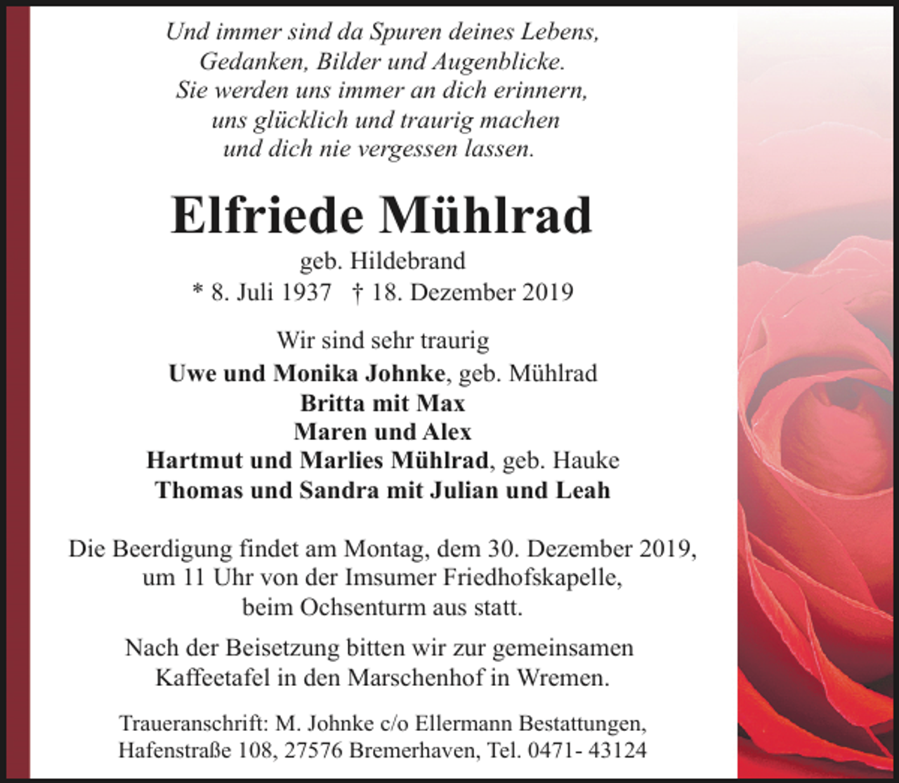 <p>Und immer sind da Spuren deines Lebens,<br />Gedanken, Bilder und Augenblicke.<br />Sie werden uns immer an dich erinnern,<br />uns glücklich und traurig machen<br />und dich nie vergessen lassen.</p><p>Elfriede Mühlrad<br />geb. Hildebrand<br />* 8. Juli 1937 † 18. Dezember 2019</p><p>Wir sind sehr traurig<br />Uwe und Monika Johnke, geb. Mühlrad<br />Britta mit Max<br />Maren und Alex<br />Hartmut und Marlies Mühlrad, geb. Hauke<br />Thomas und Sandra mit Julian und Leah<br />Die Beerdigung findet am Montag, dem 30. Dezember 2019,<br />um 11 Uhr von der Imsumer Friedhofskapelle,<br />beim Ochsenturm aus statt.<br />Nach der Beisetzung bitten wir zur gemeinsamen<br />Kaffeetafel in den Marschenhof in Wremen.<br />Traueranschrift: M. Johnke c/o Ellermann Bestattungen,<br />Hafenstraße 108, 27576 Bremerhaven, Tel. 0471- 43124</p>